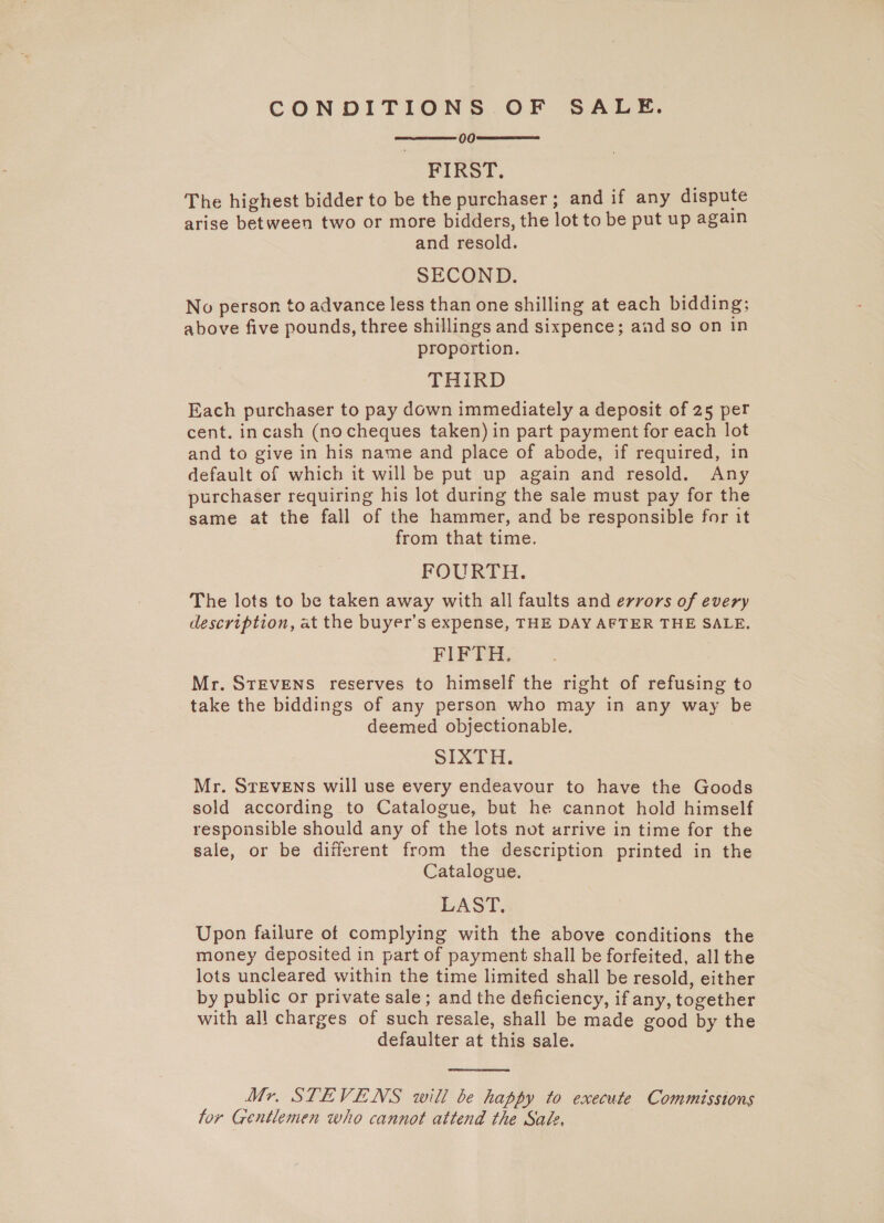 CONDITIONS OF SALE. 00 FIRST. The highest bidder to be the purchaser ; and if any dispute arise between two or more bidders, the lot to be put up again and resold. SECOND. No person to advance less than one shilling at each bidding; above five pounds, three shillings and sixpence; and so on in proportion. THIRD Each purchaser to pay down immediately a deposit of 25 per cent. incash (no cheques taken) in part payment for each lot and to give in his name and place of abode, if required, in default of which it will be put up again and resold. Any purchaser requiring his lot during the sale must pay for the same at the fall of the hammer, and be responsible for it from that time. FOURTH. The lots to be taken away with all faults and errors of every description, at the buyer’s expense, THE DAY AFTER THE SALE. FIFTH. Mr. STEVENS reserves to himself the right of refusing to take the biddings of any person who may in any way be deemed objectionable. SIXTH. Mr. STEVENS will use every endeavour to have the Goods sold according to Catalogue, but he cannot hold himself responsible should any of the lots not arrive in time for the sale, or be different from the description printed in the Catalogue. LAST. Upon failure of complying with the above conditions the money deposited in part of payment shall be forfeited, all the lots uncleared within the time limited shall be resold, either by public or private sale; and the deficiency, if any, together with all charges of such resale, shall be made good by the defaulter at this sale.    Mr. STEVENS will be happy to execute Commissions for Gentlemen who cannot attend the Sale,