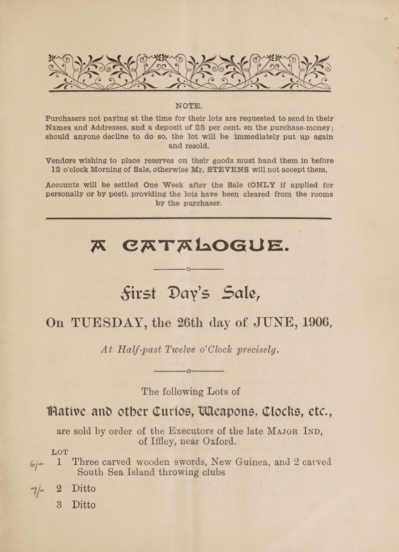  Purchasers not paying at the time for their lots are requested to send in their Names and Addresses, and a deposit of 25 per cent. on the purchase-money; should anyone decline to do so, the lot will be immediately put up again and resold. Vendors wishing to place reserves on their goods must hand them in before 12 o’clock Morning of Sale, otherwise Mr, STEVENS will not accept them, Accounts will be settled One Week after the Sale (ONLY if applied for personally or by post), providing the lots have been cleared from the rooms by the purchaser.  A CATALOGUE. O Sirst Days Sale, On TUESDAY, the 26th day of JUNE, 1906, At Half-past Twelve o’Clock precisely. 0 The following Lots of Wative and other Curios, Weapons, Clocks, etc., are sold by order of the Executors of the late Masor IND, of Iffley, near Oxford. LOT | 1 Three carved wooden swords, New Guinea, and 2 carved South Sea Island throwing clubs