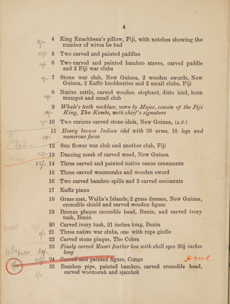 g)_ 4 King Knackbeau’s pillow, Fiji, with notches showing the / number of wives he had 2s 5 ‘Two carved and painted paddles jo). 6 ‘Two carved and painted bamboo staves, carved paddle and 2 Fiji war clubs q- 7 Stone war club, New Guinea, 2 wooden swords, New Guinea, 2 Kaffir knobkerries and 2 small clubs, Fiji Native rattle, carved wooden elephant, ditto bird, horn /0]- trumpet and small club 9 Whale's teeth necklace, worn by Mazee, cousin of the Fizz /o/-— King, Thu Kembo, with chief’s signature y/-10 ‘Two curious carved stone idols, New Guinea, (A.F.) a 11 Heavy bronze Indian idol with 380 arms, 18 legs and | 10- numerous faces £Q-0- —J2 Sun flower war club and another club, Fiji 7S)-18 Dancing mask of carved wood, New Guinea i it 14 Three carved and painted native canoe ornaments 15 Three carved woomerahs and wooden sword 16 Two carved bamboo spills and 2 carved cocoanuts 17 Kaffir piano. 18 Grass mat, Wallis’s Islands, 2 grass dresses, New Guinea, crocodile shield and carved wooden figure 19 Bronze plaque crocodile head, Benin, and carved ivory tusk, Benin _ 20 Carved ivory tusk, 21 inches long, Benin |, 21 Three native war clubs, one with rope girdle ' 22 Carved stone plaque, The Cobra / 23 Finely carved Maori feather box with shell eyes 204 inches p JA } tale 244- long ik ~ 25 Bamboo pipe, painted bamboo, carved crocodile head, carved woomerah and sjambok  