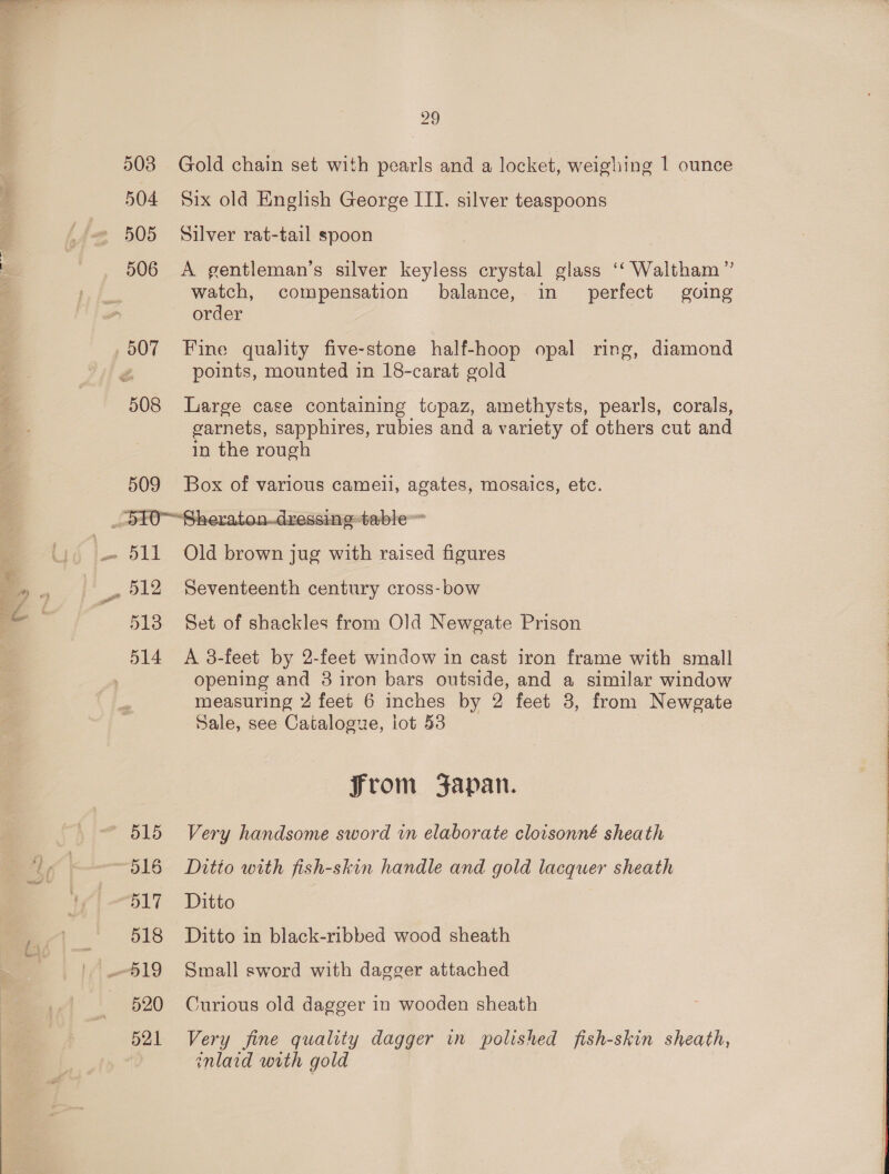 507 508 29 Gold chain set with pearls and a locket, weighing | ounce Six old English George IIT. silver teaspoons Silver rat-tail spoon A gentleman’s silver keyless crystal glass ‘‘ Waltham ” watch, compensation balance, in perfect gving order | Fine quality five-stone half-hoop opal ring, diamond points, mounted in 18-carat gold Large case containing topaz, amethysts, pearls, corals, garnets, sapphires, rubies and a variety of others cut and in the rough Box of various cameil, agates, mosaics, etc.  513 515 516 517 518 520 521 Old brown jug with raised figures Seventeenth century cross-bow Set of shackles from Old Newgate Prison A 3-feet by 2-feet window in cast iron frame with small opening and 3 iron bars outside, and a similar window measuring 2 feet 6 inches by 2 feet 3, from Newgate Sale, see Catalogue, iot 53 from Japan. Very handsome sword in elaborate cloisonné sheath Ditto with fish-skin handle and gold lacquer sheath Ditto Ditto in black-ribbed wood sheath Small sword with dagger attached Curious old dagger in wooden sheath Very fine quality dagger in polished fish-skin sheath, inlaid with gold