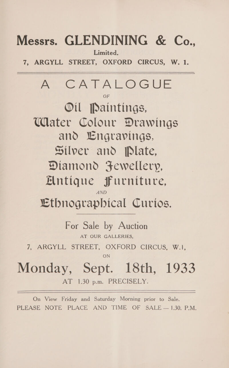 Messrs. GLENDINING &amp; Co. Limited. 7, ARGYLL STREET, OXFORD CIRCUS, W. 1. A CATALOGUE Oil Paintings, Ulater Colour Drawings and engravings, Silver and Plate, Diamond Fewellery, Antique furniture, AND Ethnographical Curios.  For Sale by Auction AT OUR GALLERIES, . Ae ee SUE), OXFORD CIKCUS= Wl, | Monday, Sept. 18th, 1933 On View Friday and Saturday Morning prior to Sale. Ree ooe NOTE PLACE. AND TIME, OF “SALE — 1.305 P.M.