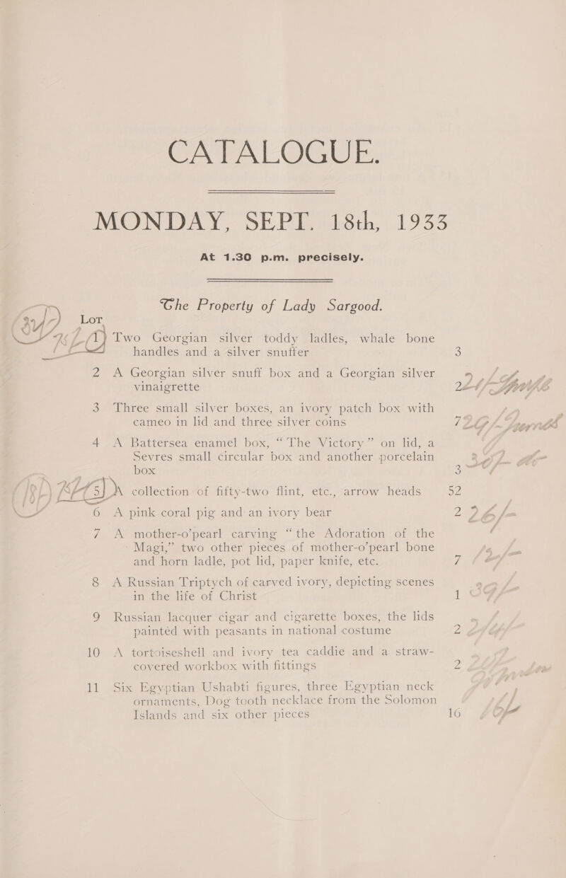 CATALOGUE. At 1.30 p.m. precisely. ‘Ghe Property of Lady Sargood. /1) Two Georgian silver toddy ladles, whale bone 2 A Georgian silver snuff box and a Georgian silver vinaigrette So) Pnree small silver boxes, an ivory parch: box: with cameo in ld and three silver coins ye aricisea enamel NOx, Lhiem@yictory: Om) Mico vres small circular box and an rp in Sevres small Circular box and another porcelai box 6 A pink coral pig and\an ivory bear 7 A mother-o’pearl carving “the Adoration of the ' Magi,” two other pieces of mother-o’pearl bone and norm lade, pot lid, paper kinife;.etc: 8 A Russian Triptych of carved ivory, depicting scenes im dhe lire of Christ 9 Russian lacquer cigar and cigarette boxes, the lids painted with peasants in national costume 10 A tortoiseshell and ivory tea caddie and a straw- covered workbox with fittings 11 Six Egyptian Ushabti figures, three Egyptian neck ornaments, Dog tooth necklace from the Solomon feland= and Six Othier=pieces ies) 52