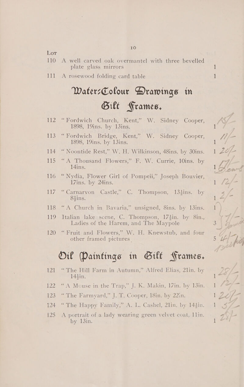 Lor 110 nee PZ ties) 114 Ds 116 Isl 118 Be) 120 yan Lad £25 124 {25 10 A well carved oak overmantel with three bevelled plate glass mirrors A rosewood folding card table WaterzCofour Drawings in Gilt Frames, eV ordwichwaGiurch. sleentn « VWVmeoiducy —tOoper, 1898, 19ins. by “13ins. — Pordwich ~Bradse; ~\Kente. W. “sidney Cooper, PS9S711 Oise yi 3ins: “ Noontide Rest,” W. H. Wilkinson, 48ins. by 30ins. “AL Thousand Flowers oy Wy Currie) Ons by. 14ins. “Nydia, Flower Girl of Pompeii,’ Joseph Bouvier, 17ins. by 24ins. ' Carnarvon. (Castle | C “Thompson, “logins. iby Shins. » A=Church ina. Bavaria, sutcioned: coins. by loinc: Italian lakegscene, G: Thompson, 17410... by’ Sin, Ladies of the Harem, and The Maypole aPrvite andi lowers 4m VW sideaKkKinewstube andetour other framed pictures. Ol Daintings in Gill Frames, Sibert rib bari svg tema,’ aliredS iE lagen 21 in ay 144in. mole Harmyard, |. Cooper io ampne zits “The Happy Family,’ A. L. Cashel, 2lin. by 144in. A portrait of a lady wearing green velvet coat, 1]in. beh sin,