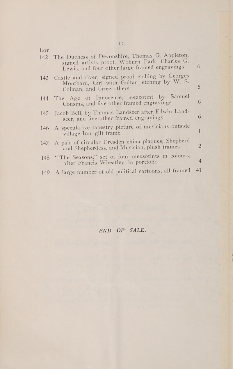 142 143 144 145 146 147 148 149 f2 The Duchess of Devonshire, Thomas G. Appleton, signed artists proof, Woburn Park, Charles G. Lewis, and four other large framed engravings Castle and river, signed proof etching by Georges Montbard, Girl with Guitar, etching by W. 5S. Colman, and three others The Age of Innocence, mezzotint by Samuel Cousins, and five other framed engravings Jacob Bell, by Thomas Landseer after Edwin Land- seer, and five other framed engravings A speculative tapestry picture of musicians outside village Inn, gilt frame A pair of circular Dresden china plaques, Shepherd and Shepherdess, and Musician, plush frames “The Seasons,” set of four mezzotints in colours, after Francis Wheatley, in portfolio A large number of old political cartoons, all framed END BOF @SALE. 41