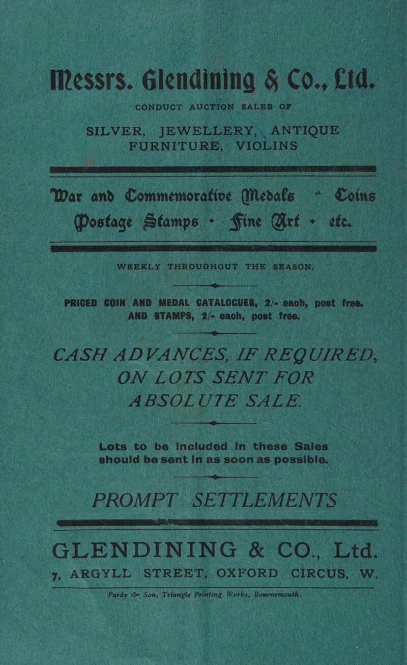   ay “conpucT AUCTION: SALES. ‘OF a ( “SILVER, JEWELLERY, ANTIQUE | a _ FURNITURE, VIOLINS | ee Postage Stamps oo  Lote to. be. inonded in hese: ‘gales.   : GLENDININ iG &amp; co. Led. san yp ARGYLL STREET, OXFORD CIRCUS, ine Pardy ¢ &amp; Son, “ante Printing Works, Bournemouth