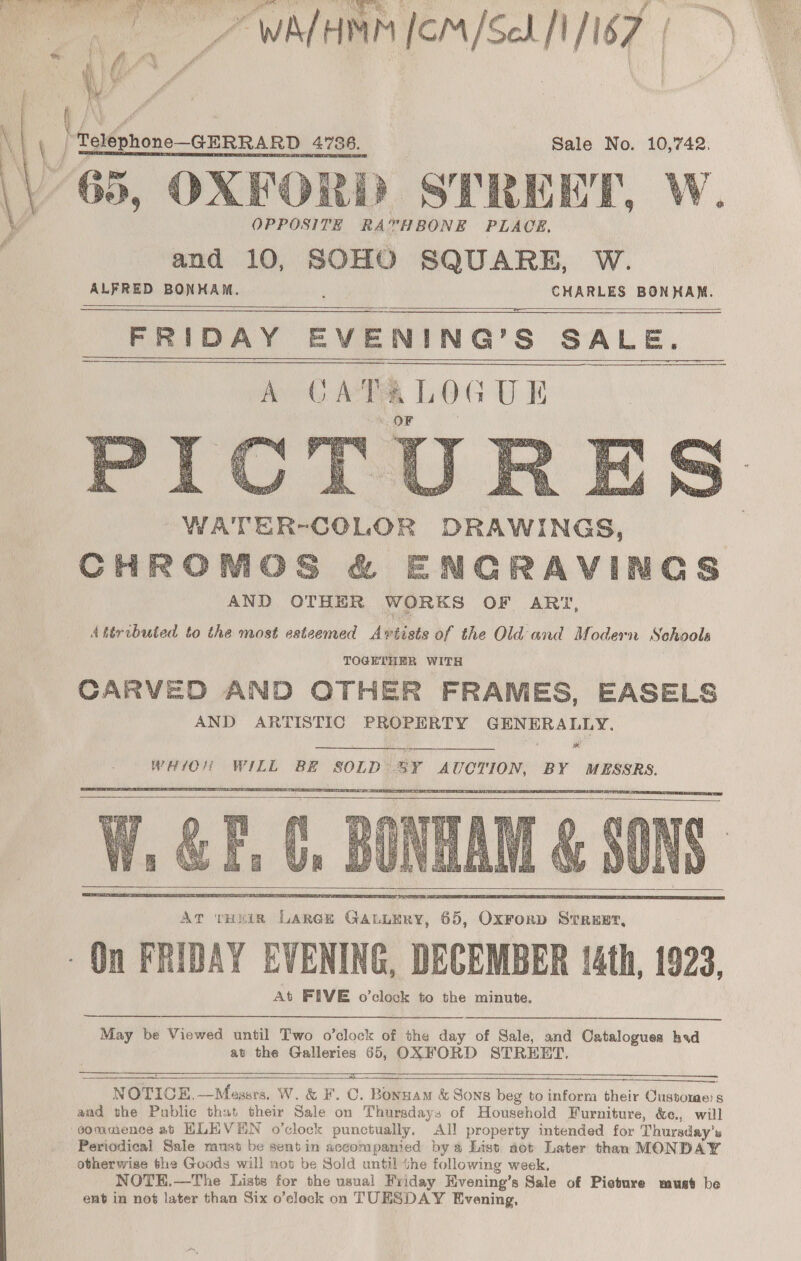 \ OPPOSITE RA™HBONE PLACE. and 10, SOHO SQUARE, W. ALFRED palit CHARLES BONKAM. FRIDAY EVENING’ s SALE.    #O  WATER-COLOR DRAWINGS, CHROMOS &amp; ENGRAVINGS AND OTHER WORKS OF ART, Atéributed to the most esteemed Avétists of the Old and Modern Schools TOGETHER WITH CARVED AND OTHER FRAMES, EASELS AND ARTISTIC PROPERTY GHNERALLY. Fo)  WHIOH WILL BE SOLD 3Y AUCTION, BY MESSRS.        May be Viewed until Two o’clock of the day of Sale, and Cataloguea hvd at the Galleries 65, OXFORD STREET. pa es = a ERATE Ft     ‘vom » NOTICE. —Messrs. W. &amp; F. C. Bonnam &amp; Sons beg to inform their Customers and the Public that their Sale on Thursdays of Household Furniture, &amp;e., will gommence ab HLE VEN o’clock punctually. All property intended for Thursday's Periodical Sale must be sent in accompamed by a List not Later than MONDAY otherwise the Goods will not be Sold until the following week. NOTE.—The Lists for the usual Fviday Hvening’s Sale of Picture munt be ent in not later than Six o’clock on TUESDAY Evening, 