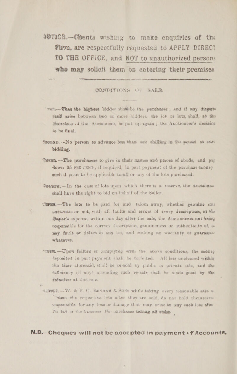 aOTICE.—Ciienta wishing to make enquiries of the Firm, are respectfully requested to APPLY DIREC? TO THE OFFICE, and NOT to unauthorized person: wee may solicit them on entering their premises - “he COT eprrnanterngts MOaELID AS RCE da Tes at rat a LO LY See   COM DITIONS OF Sab Eker Sete ee eee edt had the highewt bidder shat-he the purchaser, and if any dispets tne arise between two or more bidders, tas kot ox lots, shall, at tne Macretioa of the Anotioneer, be pat up agsia; the Auctioneer’s deossog be be final. Sevonp.--Ne person so advance leas tham cae ahillimg a the pownd a6 eas bidding. ihevao.~-The purchasers to give im their names and piaces of abode, umd pay down 25 PER CENT., if required, in part payment of the purchase mone? wuch d@ posit to be applicadle to-all or any of the lots purchased. Seanre.—In the case of lots upon which there is a reserve, bhe Auctionsa shall have the right to bid on Fehalf of the Seller, ‘‘apve.—The lote to be paid for and taken away, whether genuime a9 atthembtic or not, with all faulta and errors of every deseription, a8 Mix Bayer’s expense, within one day after the aale, the Auctioneers net beim eeaponaibie for the correct Cescription, gemnineness or authenticity ef, ax amy fault or defect in any lut, amd making mo warranty or guarante« whatever, “2em.—Uper failure «i complymg with the above conditions, the memey Asposited in part payment shall be forfeited, All lots uncleared within te time aforesaid, shali be re-sold by pubhe ot private gale, and he dgfsiency ((] any) attending wich re-sale shall be made good by the Sateulter ab this one heen. W. &amp; F.C. bonnam &amp; Sens while taking every reasonable eave “~ateet the respective lote after they are sold, do not hold themgerrs: ssapersible for any lose or damage that may arise to any evch Lote afse Se. ta ov the hamwner the ourchbaser takiag all righa. : N.B.—Cheques will not be accepted in payment «-f Accounts,