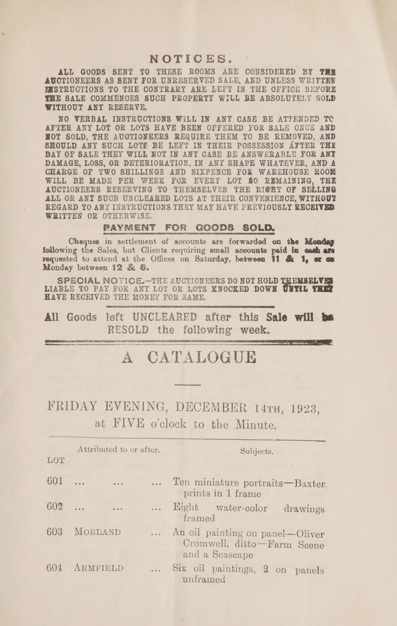 NOTICES. ALL GOODS SENT TO THESE ROOMS ARE CONSIDERED BY TH AUCTIONEERS AS SENT FOR UNRESERVED SALE, AND UNLESS WRITTEE INSTRUCTIONS TO THE CONTRARY ARE LEFT IN THE OFFICE BUFORE THE SALE COMMENCES SUCH PROPERTY Will BE ABSOLUTELY SOLB WITHOUT ANY RESERVE, NO VERBAL INSTRUCTIONS WiLL IN ANY CASE BE ATTENDED TC AFTER ANY LOT OR LOTS HAVE BEEN OFFERED FOR SALE ONCE ARB HOT SOLD, THE AUOTIONEERS REQUIRE THEM TO BE REMOVED, AND SHOULD ANY SUCH LOTS BE LEFT IN THEIR POSSESSION AFTER THE DAY OF SALE THEY WILL NOT IN ANY CASE BE ANSWERABLE FOR ANT DAMAGE, LOSS, OR DETERIORATION, IN ANY SHAPE WHATEVER, AND &amp; CHARGE OF TWO SHILLINGS AND SIXPENCE FOR WAREHOUSE ROOM WILL BE MADE PER WEEK FOR EVERY LOT 80 REMAINING, THE AUCTIONEERS RESERVING TO THEMSELVES THE RI@AT OF SELLING ALL OR ANY SUCH UNCLEARED LOTS AT THEIR CONVENIENCE, WITHOUT? REGARD TO ANY INSTRUCTIONS THEY MAY HAVE PREVIOUSLY RECEIVED WRITTEN OR OTHERWISE. PAYMENT FOR GOODS SOLD. Cheques in settlement of accounts are forwarded on the fellowing the Sales, but Clients requiring small saeeounts paid ta ada ara requested to attend at the Offices on Saturday, between 11 &amp; 1, or oz Monday between 12 &amp; G. SPECIAL NOT(GE.—THE AUCTIONEERS DO NOT HOLD ope LIABLE TO PAY FOR ANY LOT OR LOTS ENOCKED DOWN HAVE RECEIVED THE MONEY FOR SAME,  UE SE A CATALOGUE    FRIDAY EVENING, DECEMBER 147u, 1923 at FIVE o'clock to the Minute. b)  NC? Attributed to or after. Subjects. LOT COM va. ue ... Ten miniature portraits—Baxter. prints in 1 frame COZ 2,; oat -.. Hight water-color drawings framed 603 MoRLAND ... An oil painting on panel—Oliver Cromwell, ditto—Farm Scene and a Seascape 604 ARMFIELD + Six OU paintings, 12 /on panels unframed