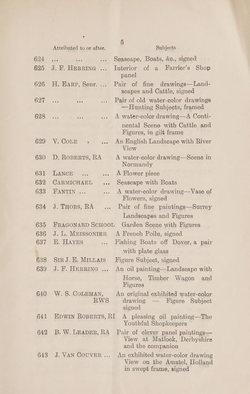 624 625 626 627 628 629 630 631 632 633 634 635 636 637 638 639 640 641 642 643 5 Attributed to or after. Subjects ve A Seascape, Boats, &amp;c., signed | J. H. EBRRING ... Interior of a Farrier’s Shop panel H. Harp, Senr.... Pair of fine drawings—Land- scapes and Cattle, signed Pair of old water-color drawings ——Hunting Subjects, framed. A water-color drawing—A Conti- nental Scene with Cattle. and Figures, in gilt frame ViEGOEE! 4 ... An English Landscape with River View D. ROBERTS, RA A water-color drawing—Scene in Normandy LANCE... ... A Flower piece CARMICHAEL ... Seascape with Boats BAI TEN ac. ... A water-color drawing—Vase of Flowers, signed J. THORS, RA... Pair of fine paintings—Surrey Landscapes and Figures FRAGONARD SCHOOL Garden Scene with Figures J. L. MEISSONIER’ A French Poilu, signed with plate glass SirRJ.E.Minnats Figure Subject, signed J. KF. HERRING ... An oil painting—Landscape with Horse, Timber Wagon and | Figures W. 8. COLEMAN, An original exhibited water-color RWS drawing — Higure Subject signed EDWIN ROBERTS, RI A pleasing oil painting—The Youthful Shopkeepers B. W. LEADER, RA Pair of clever panel paintings— View at Matlock, Derbyshire and the companion J. VAN COUVER... An exhibited water-color drawing View on the Amstel, Holland in swept frame, signed