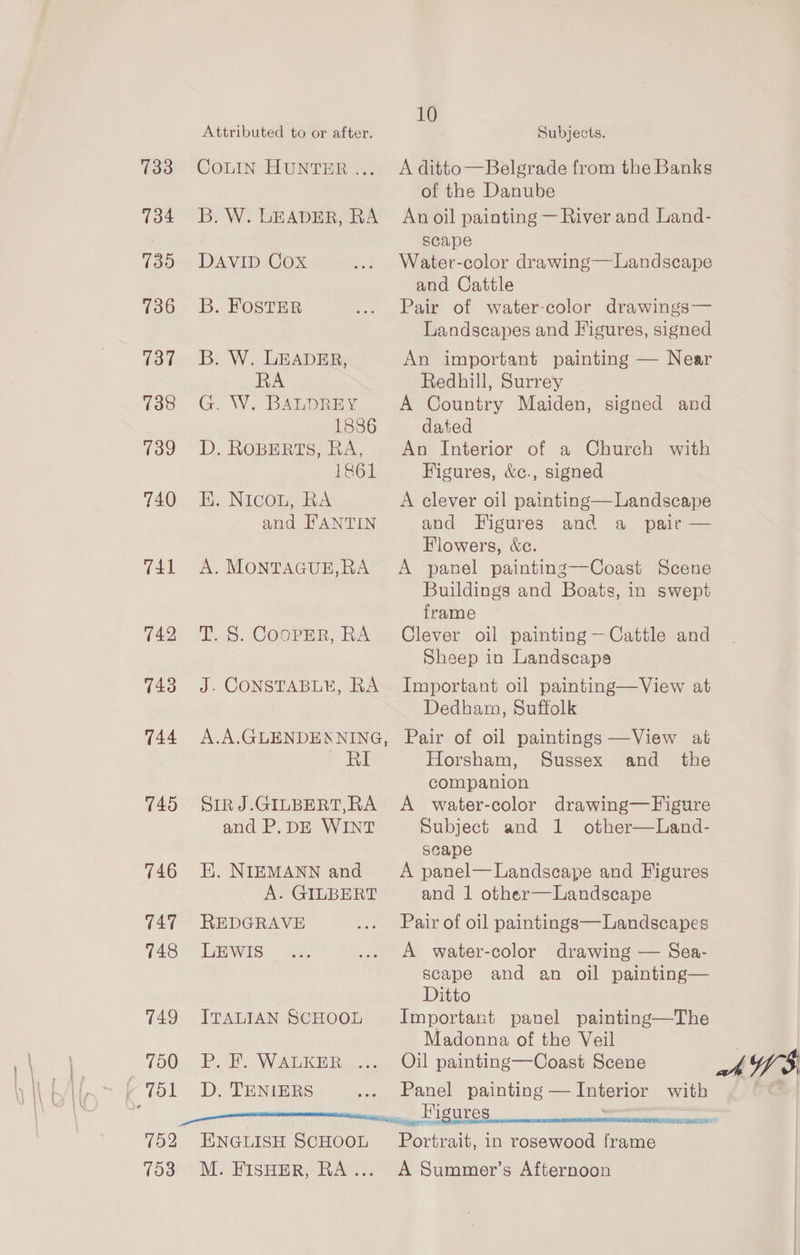Attributed to or after. 10 Subjects. 733 COLIN HuntER... A ditto—Belgrade from the Banks of the Danube 734 B.W. LEADER, RA Anoil painting — River and Land- scape 735. DAVID Cox Water-color drawing—Landscape and Cattle 736. 3B. FOSTER Pair of water-color drawings— Landscapes and Figures, signed 737. B. W. LEADER, An important painting — Near RA Redhill, Surrey 738 G. W. BALDREY A Country Maiden, signed and 1886 dated 739 D. ROBERTS, RA, An Interior of a Church with 1861 Figures, &amp;c., signed 740 HE. Nicon, RA A clever oil painting— Landscape and FANTIN and Figures and a pair — Flowers, &amp;c. 741 A. MONTAGUE,RA A panel painting—Coast Scene Buildings and Boats, in swept frame 742 T.S. CoopeR, RA Clever oil painting — Cattle and Sheep in Landscaps 743 J. CONSTABLE, RA Important oil painting—View at Dedham, Suffolk 744 A.A.GLENDENNING, Pair of oil paintings —View at RI Horsham, Sussex and _ the companion 745 SrirJ.GILBERT,RA A water-color drawing—Figure and P.DE WINT Subject and 1 other—Land- seape 746 HE. NIEMANN and’ A panel—Landscape and Figures A. GILBERT and 1 other—Landscape 747 REDGRAVE Pair of oil paintings—Landscapes 748 LEwIsS A water-color drawing — Sea- scape and an oil painting— Ditto 749 IvranIAN SCHOOL Important panel painting—The Madonna of the Veil 750 BP. F. WALKER ... Oil painting—Coast Scene (751 D. TRNIERS Panel painting — Interior with 752 ENGLISH SCHOOL Portrait, in rosewood frame 753 M. FisHerR, RA... A Summer’s Afternoon