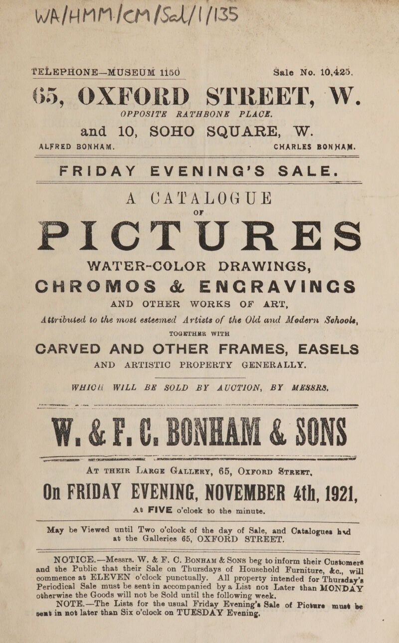 WATHMPIVICM focd/1 [155 tELEPHONE—MUSEUM 1150 _ 1) Mate. Nos tOides, 65, OXFORD STREET, W. and 10, SOHO SQUARE, W. ALFRED BONHAM. CHARLES BONHAM.    FRIDAY EVENING’S SALE. a OB AO Ge UE WATER-COLOR DRAWINGS, CHROMOS &amp; ENCRAVINCGS AND OTHER WORKS OF ART, Attributed to the most esteemed Artists of the Old and Modern Schools, f TOGETHER WITH CARVED AND OTHER FRAMES, EASELS AND ARTISTIC PROPERTY GENERALLY,   WHICH WILL BE SOLD BY AUCTION, BY MESSRS, eI ee UR Oe Ane reer ect ee Ba ae tere a ee ean eet a A) ea &amp; iy Ke + res Ry @ ad re re oe Wha YU ‘ TEST EE BOY Cae AR OT 9 OT be At THEIR Large Gatiery, 65, Oxrorp SrreEexr, On FRIDAY EVENING, NOVEMBER 4th, 1921, At FIVE o’cloek to the minute.      May be Viewed until Two o'clock of the day of Sale, and Catalogues hvd at the Galleries 65, OXFORD STREET.     NOTICE.—Messrs. W, &amp; F. C. Bonnam &amp; Sons beg to inform their Customers and the Public that their Sale on Thursdays of Household Furniture, &amp;c., will commence at ELEVEN o’clock punctually. All property intended for Thursday's Periodical Sale must be sentin accompanied bya List not Later than MONDAY otherwise the Goods will not be Sold until the following week. NOTE.—The Lists for the usual Friday Evening’s Sale of Picture must be gent in not later than Six o’clock on TUESDAY Evening,
