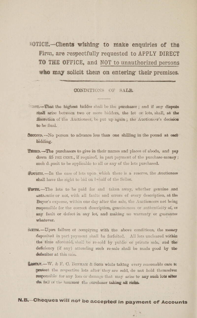 ‘OTICE.—Clients wishing to make enquiries of the Firm, are respectfully requested to APPLY DIRECT TO THE OFFICE, and NOT to unauthorized persons who may solicit them on entering their premises. 20s CONDITIONS OF SALE. esit—Phet the highest bidder shali be the parchaser ; and if any dispute shall arise between two or more bidders, the let ox lots, shall, at the discretion of the Auctioneer, be put up again; the Auctioncer’s decision to be final. Sm00nD.--No person to advance less tham one shilling im the pound ab eack bidding. famp.—The purchasers to give in their names and places of abode, and pay down 25 PER CENT., if required, in part payment of the purchase-money ; such d. posit to be applicable to all or any of the lots purchased. @ourtu.—In the case of lots upon which there is a reserve, the Auctionees shall have the right to bid on lehalf of the Seller, Guwtwn.—The lots to be paid for and taken away, whether genuine and authentic cr not, with all faults and errors of every deseriptien, at the Buyer's expense, within one day after the sale, the Auctioneers net being sesponsible for the correct description, genuineness or authenticity of, or any fault or defect in any lot, and making no warranty or guarantee whatever. MiRTH.—Upon failure ot complying with the above conditions, the money deposited in part payment shall be forfeited. All lots uncleared within the time aforesaid, shall be re-sold by public or private sale, and the deficiency (if any) attending sueh re-sale shall be made good by the defaulter at this saie. | Rastey.—W. &amp; I. C. Bonnam &amp; Sons while taking every reasonable care 6e @retest the respective lots after they are sold, do not hold themselves sesponsibie for any loss or damage that may arise te any such lots alte: Wm. fai ci the hammer the ourchaser taking all rieke. N.B.—Cheques will not be accepted in payment of Accounts fo Fx