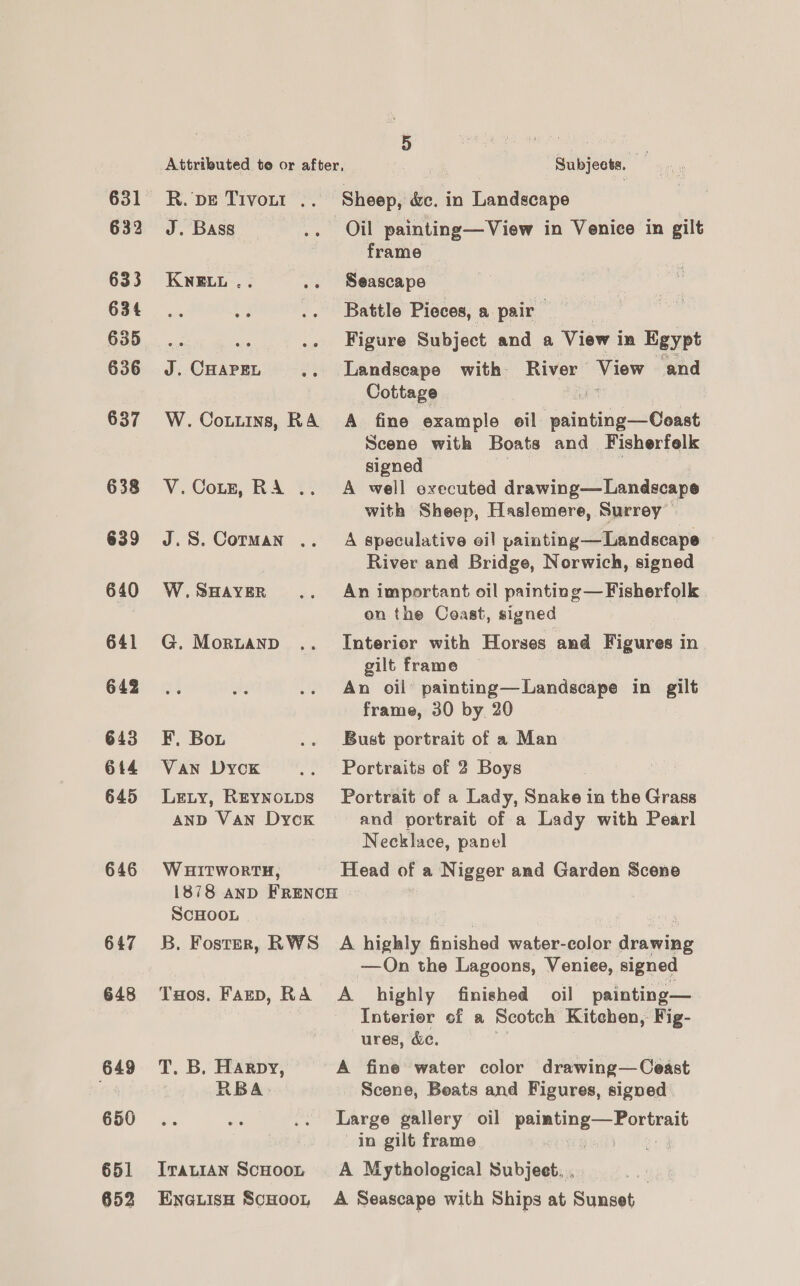 631 632 633 634 635 636 637 638 639 640 641 642 643 644 645 646 647 648 649 650 651 652 Attributed to or after, Subjects R. DE Tivont .. Sheep, dc. in Landscape J. Bass .. Oil painting—View in Venice in gilt frame KNELL .. .. Seascape Battle Pieces, a pair we 3 .. Figure Subject and a View i in Egypt J. CHAPEL .. Landscape with River ee and Cottage “ W. Cotuins, RA A fine example oil painting—Coast Scene with Boats and Fisherfelk signed V.Cotz, RA .. A well executed drawing—Landscape with Sheep, Haslemere, Surrey J.S. Corman .. A speculative oil painting—Landscape River and Bridge, Norwich, signed W.SHayeR .. An important oil painting—Fisherfolk on the Coast, signed G. Morntanp .. Interior with Horses and Figures in gilt frame An oil’ painting—Landscape in gilt frame, 30 by 20 F, Bou .. Bust portrait of a Man Van Dyck .. Portraits of 2 Boys Lety, Reynotps Portrait of a Lady, Snake in the Grass anD Van Dyck and portrait of a Lady with Pearl Necklace, panel W HITWoRTH, Head of a Nigger and Garden Scene 1878 AND FRENCH SCHOOL B. Foster, RWS A highly finished water-color drawing —On the Lagoons, Veniee, signed Tuos. Fazp, RA A_ highly finished oil painting— Interior cf a Scotch Kitchen, Fig- ures, &amp;c. T. B. Harpy, A fine water color drawing—Ceast RBA: Scene, Beats and Figures, signed Large gallery oil cone ade a in gilt frame bio Irauian Scoootr A Mythological Subjeet. | EneLisH Scoot A Seascape with Ships at Sunset