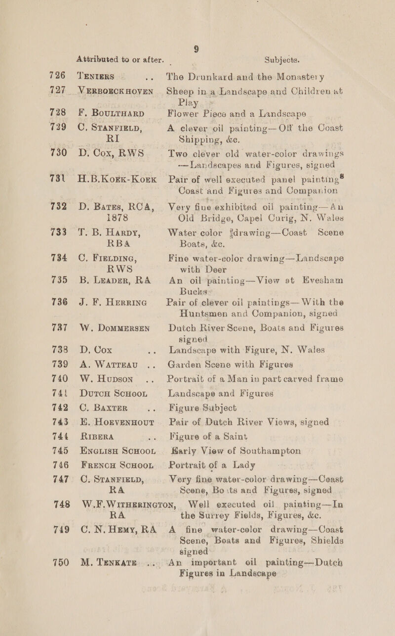 728 729 731 733 734 735 736 737 738 739 740 74 742 743 744 745 746 747 748 749 750 Attributed to or after. | Subjects. VERBOECKHOVEN Sheep in a Landscape and Children at ere g } Play, B. Boutrwarp _— Flower Piece and a Landscape C, STANFIELD, A clever oil painting—O# ‘the Coast pe Br. | Shipping, we. | : D, Cox, RWS Two.clever old. water-color drawings -—Landscapes and Figures, signed H.B.Korx-Korx Pair of well executed panel painting® Coast and Figures and Companion D. Batgs, RCA, Very fine exhibited oil painting-—Aun 1878 Old Bridge, Capel Curig, N. Wales T. B. Harpy, Water color {drawing—Coast Scene RBA _ Boats, &amp;e. C, FIELDING, Fine water-color drawing— Landscape RWS with Deer B. Leaver, RA An oil painting—View at Hvesham Bucks: J. F, Herring Pair of clever oil eae With the Huntsmen and Companion, signed W. Dommersen Dutch River Scene, Boats and Figures signed D, Cox .. Landscape with Figure, N. Wales A. WaTrEAU .. Garden Scene with Figures W.Hupson .. Portrait of a Manin part carved frame DurcH ScHooL Landscape and Figures C. BAXTER .. Figure Subject K. Horvennout . Pair of Dutch River Views, signed RIBERA .. Figure of a Saint EnGuisH ScHooL. arly View of Southampton Frencg Scuoon Portrait. of a Lady C. STANFIELD, Very fine water-color drawing —Coast RA _ Scene, Borts and Figures, signed . W.F.WirHerineron, Well executed oil painting—In RA the Surrey Fields, Figures, ce. C.N.Hemy,RA A fine water-color drawing—Coast Scene, Boats and Figures, Shields signed M. TenkaTE ... (An important oil nathanece Dust Figures in Landscape