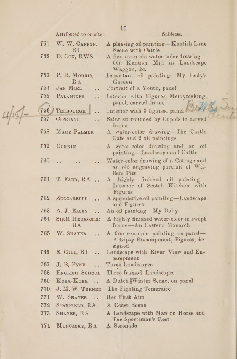 } A ula uf 75 | 752 753 754 755 a 737 758 759 760 761 762 763 764 765 765 767 768 769 770 771 772 773 174 Attributed to or after. W. W. Carryn, RI D. Cox, RWS P, R. Morris, RA JAN MiEL PALAMIDES TERBOURGH | 23 CIPRIANI Mary PALMER DonkKIN T, Fagnp, RA ZUCCARELLI A.J. ELSey Sin H,HERKOMER RA W. SHAYER K. Gru, RI J. B. Pyne ENGLISH SCHOOL Korxk-Kork J. M. W. Turner W. SHAYER STANFIELD, RA SHAYER, RA Moncasky, RA 10 Subjects. A pleasing oil painting—Kentish Lane Seene with Cattle A fiae example water-color drawing— Old Kentish Mill in Landscape Waggon, &amp;. Important oil painting—My Lady’s Garden Portrait of a Youth, panel Interior with Figures, Merrymaking, Saint surrounded by Cupids in carved frame A water-color drawing—The Castle Gate and 2 oil paintings A water-color drawing and an oil painting— Landscape and Cattle Water-color drawing of a Cottage and an old engraving portrait of Wil- liam Pitt A highly finished oil painting— Interior of Scotch Kitchen with Figures A speculative oil painting— Landscape and Figures An oil painting—My Dolly A highly finished water-color in swept frame—An Hastern Monarch A fine example painting on panel— A Gipsy Encampment, Figures, &amp;c. signed Landscape with River View and En- campment Three Landscapes Threa framed Landscapes A Dutch j]Winter Scene, on panel The Fighting Temeraire Her First Aim A Coast Seene A Landscape with Man on Horse and The Sportsman’s Rest A Serenade t ,  