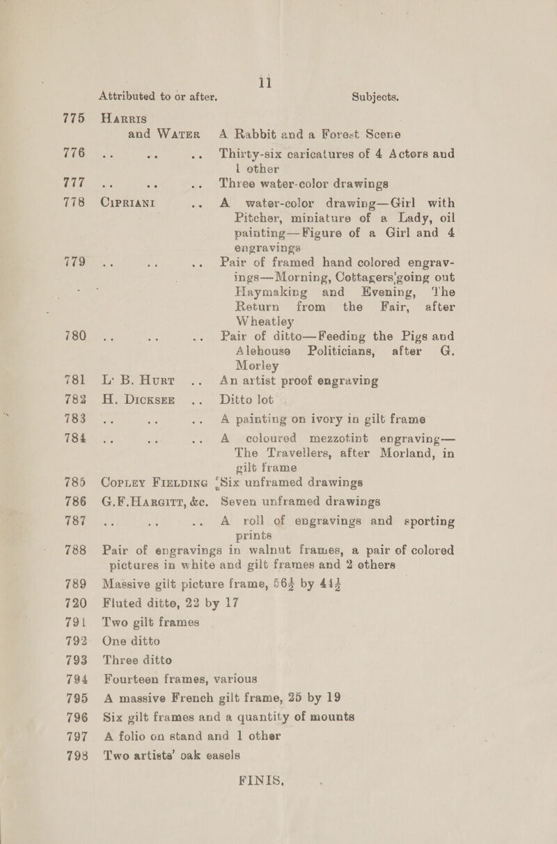 775 776 777 178 780 781 782 783 784 785 786 787 788 789 720 791 792 793 794 795 796 797 798 Attributed to or after, Harris and WATER CiPpRIANI ae L: B. Hurt H. DicksEr Copiey FIELDING { G.F.Hareirt, &amp;e. il Subjects. A Rabbit and a Forest Scene Thirty-six caricatures of 4 Actors and 1 other Three water-color drawings A’ water-color drawing—Girl with Pitcher, miniature of a Lady, oil palnting—Figure of a Girl and 4 engravings Pair of framed hand colored engrav- ings— Morning, Cottagers going out Haymaking and KEHvening, ‘The Return from the Fair, after W heatiley Pair of ditto—Feeding the Pigs and Alehouso Politicians, after G. Morley An artist proof engraving Ditto lot | A painting on ivory in gilt frame A coloured mezzotint engraving— The Travellers, after Morland, in gilt frame Six unframed drawings Seven unframed drawings A roll of engravings and sporting prints Fluted ditto, 22 by Two gilt frames One ditto Three ditto Fourteen frames, v 17 arious Six gilt frames and a quantity of mounts FINIS,