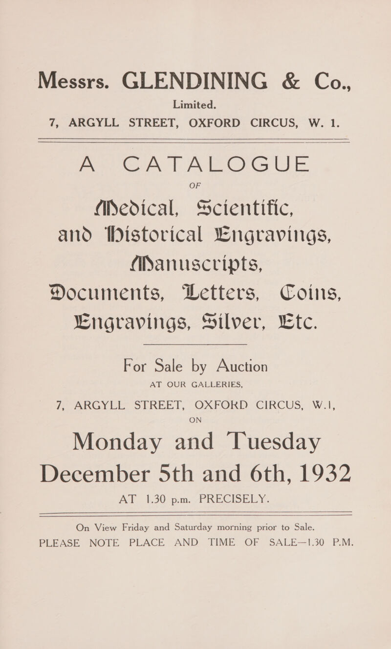 Messrs. GLENDINING &amp; Co., Limited. 7, ARGYLL STREET, OXFORD CIRCUS, W. 1. GG) ott Wag @ a @ (eet OF Medical, Scientific, and iDistovical Lngravings, (Manuscripts, Documents, Wetters, Coins, Lngravings, Silver, Ltc. For Sale by Auction AT OUR GALLERIES, 7, BRGY LE, STREET, OXFORD: CIRCUS, W.1, ON Monday and Tuesday December 5th and 6th, 1932 AT 1.30 p.m. PRECBELY. On View Friday and Saturday morning prior to Sale. PLEASE. NOTE PLACE AND TIME OF SALE—!1.30 P.M.