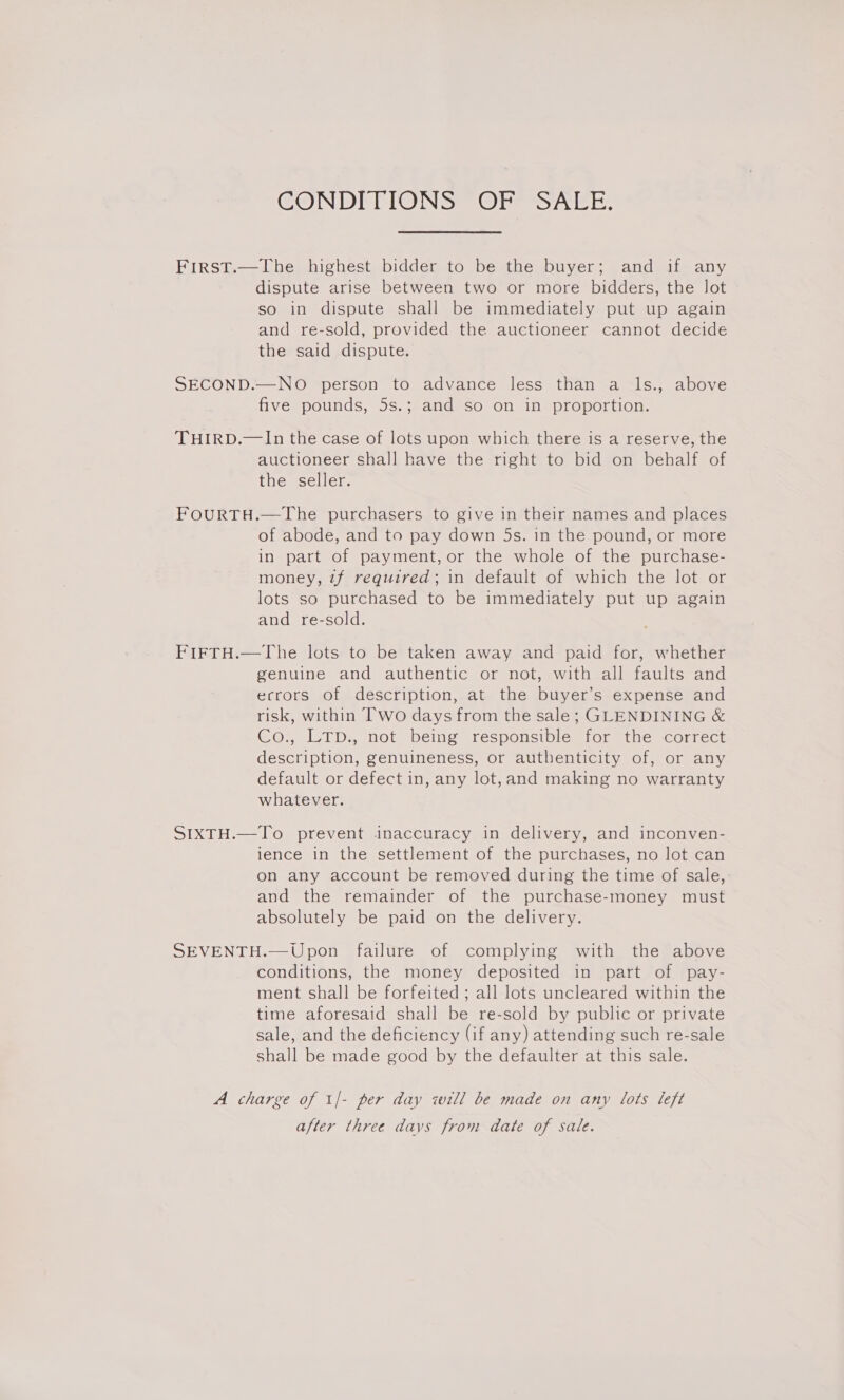 CONDITIONS @ Ohess ee. First.—The highest bidder to be the buyer; and if any dispute arise between two or more bidders, the lot so in dispute shall be immediately put up again and re-sold, provided the auctioneer cannot decide the said dispute. SECOND.—NO person to advance less than a ls., above five pounds, 5s.; and so on in proportion. THIRD.—In the case of lots upon which there is a reserve, the auctioneer shall have the right to bid on behalf of the seller. FOURTH.—The purchasers to give in their names and places of abode, and to pay down 5s. in the pound, or more in part of payment, or the whole of the purchase- money, 7f required; in default of which the lot or lots so purchased to be immediately put up again and re-sold. FIFTH.—The lots to be taken away and paid for, whether genuine and authentic or not, with all faults and ecrors of description, at the buyer’s expense and risk, within Two days from the sale; GLENDINING &amp; Co., LTD., not being responsible for the correct description, genuineness, or authenticity of, or any default or defect in, any lot, and making no warranty whatever. SIXTH.—To prevent inaccuracy in delivery, and inconven- lence in the settlement of the purchases, no lot can on any account be removed during the time of sale, and the remainder of the purchase-money must absolutely be paid on the delivery. SEVENTH.—Upon failure of complying with the above conditions, the money deposited in part of pay- ment shall be forfeited ; all lots uncleared within the time aforesaid shall be re-sold by public or private sale, and the deficiency (if any) attending such re-sale shall be made good by the defaulter at this sale. A charge of 1/- per day will be made on any lots left after three davs from date of sale.