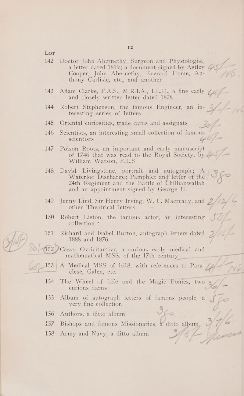 (cor 142 Doctor John Abernethy, Surgeon and Physiologist, a letter dated 1819; a document signed by Astley ZA5 Goopers Jolin, Abernethy. i verard. [lome. 7. n-es thony “Carlisle; etc./; and’ another 143 Adame Clarkes boats, eM Reales Ib Ds a. fine. came om and closely written letter dated 1828 144 Robert Stephenson, the famous Engineer, an in- of teresting seriés of letters - 145 Oriental curiosities, trade cards and assignats EO / 146 Scientists, an interesting small collection of famous scientists Lf - 147 Poison Roots, an important and early manuscript of 1746 that was read to the Royal Society, by ZA William Watson, FuL.S. 148 David Livingstone, portrait and autograph; A; 9+} ! Waterloo Discharge; Pamphlet and'letter of the; “jy” = 24th Regiment and the Battle of Chillianwallah v and an appointment signed by George II. 149 Jenny Lind, Sir Henry Irving, W. C. Macready, and 7/ other Theatrical letters : 150 Robert Liston, the famous actor, an interesting ,), | collection * 151 Richard and Isabel Burton, autograph letters dated | 1888 and 1876 é foes Ovricitantivr, a curious early medical and mathematical MSS. of the 17th century pais A Medical MSS of 1618, with references to Para- GlEse BGalcn ete 2 154 The Wheel of Life and the Magic Ponies, two » . . ———_ curious items 155 Album of autograph letters of famous people, a 55 very fine collection 156 Authors, a ditto album : “) ; . Pak ie 3 cf ‘ 6 aor 107 Bishops*and famous .Missionaries, &amp; ditto alpum, fe. 158 Army and Navy, a ditto album pe 4.8