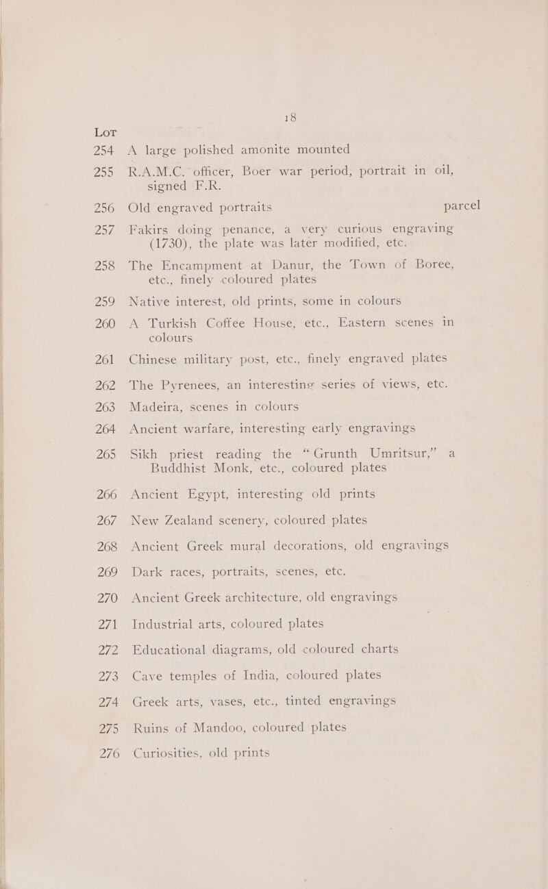           Lor 254 Bae 256 Zo, 258 209 260 261 262 263 264 205 260 267 268 269 270 2/1 fips SHS 274 275 276 18 A large polished amonite mounted R.A.M.C.* officer, Boer war period, portrait in oil, sioned -F-R. Old engraved portraits parcel Fakirs doing penance, a very curious engraving (1730), the plate was later modified, etc. The Encampment at Danur, the Town of Boree, etc., finely coloured plates Native interest, old prints, some in colours A Turkish’ Coffee House, eéetc., Eastern scenes in colours Chinese military post, etc., finely engraved plates The Pyrenees, an interesting series of views, etc. Madeira, scenes in colours Ancient warfare, interesting early engravings Sikh priest reading the “ Grunth Umritsur,” a Buddhist Monk, etc., coloured plates Ancient Egypt, interesting old prints New Zealand scenery, coloured plates Ancient Greek mural decorations, old engravings Dark-1aces, POrralts, scencomcetc Ancient Greek architecture, old engravings Industrial arts, coloured plates Educational diagrams, old coloured charts Cave temples of India, coloured plates Greek arts, vases, etc., tinted engravings Ruins of Mandoo, coloured plates Curiosities, old prints