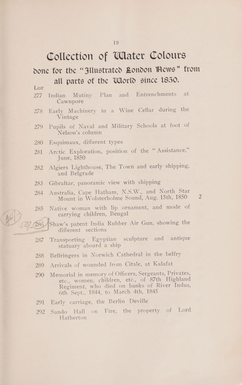 Collection of UWlater Colours done for the “Fllustrated Zondon Mews” trom all parts of the World since 1850. 277 Indian Mutiny Plan and Entrenchments at Cawnpore 278 Early Machinery in a Wine Cellar during the Vintage 279 Pupils of Naval and Military Schools at foot of Nelson’s column 280. Esquimaux, dyterent types 281 Arctic Exploration, position of the “ Assistance,” Janie, 1390 282 Algiers Lighthouse, The Town and early shipping, and Belgrade 283 Gibraltar, panoramic view with shipping 284 Australia, Cape Hatham, N.S.W., and North Star Mount in Wolsterholme Sound, Ae loth, 1850 Z 225 Native woman with lip ornament, and mode otf carrying children, Bengal ‘ _ different sections 237 Transporting Egyptian sculpture and - antique statuary siysec dl a ship 288 Bellringers in Norwich Cathedral in the belfry 229 Arrivals of wounded from Citale, at Kalafat 200 Memorial in memory of Officers, Sergeants, Privates, etc., women, children, etc., of “87th Highland Regiment, who died on banks of River Indus, 6th Sept., 1844, to March 4th, 1845 291 Early carriage, the Berlin Deville 70)? Sando Hall on Fire, the property of _ Lord leeerton