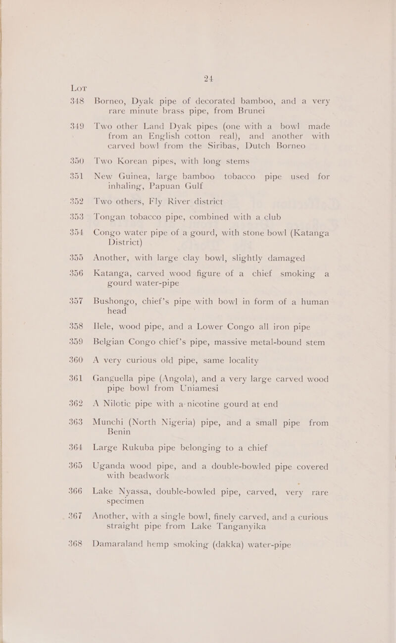  OF 348 365 24 Borneo, Dyak pipe of decorated bamboo, and a very rare minute brass pipe, from Brunet Two other Land Dyak pipes (one with a bowl made from an English cotton real), and another with carved bowl from the Sirtbas, Dutch Borneo Two Korean pipes, with long stems New Guinea, large bamboo tobacco pipe used _ for inhaling, Papuan Gulf Two others, Fly River district Tongan tobacco pipe, combined with a club Congo water pipe of a gourd, with stone bowl (Katanga District) Another, with large clay bowl, slightly damaged Katanga, carved wood figure of a chief smoking a gourd water-pipe Bushongo, chief’s pipe with bowl in form of a human head Ilele, wood pipe, and a Lower Congo all iron pipe Belgian Congo chief’s pipe, massive metal-bound stem A very curious old pipe, same locality Ganguella pipe (Angola), and a very large carved wood pipe bowl from Uniamesi A Nilotic pipe with a-nicotine gourd at end Munchi (North Nigeria) pipe, and a small pipe from Benin Large Rukuba pipe belonging to a chief Uganda wood pipe, and a double-bowled pipe covered with beadwork Lake Nyassa, double-bowled pipe, carved, very rare specimen Another, with a single bowl, finely carved, and a curious straight pipe from Lake Tanganyika Damaraland hemp smoking (dakka) water-pipe