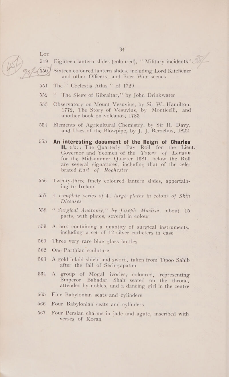 565 566 567 34 ”? Eighteen lantern slides (coloured), ‘‘ Military incidents Sixteen coloured lantern slides, including Lord Kitchener and other Officers, and Boer War scenes hes 2CoclestiseA tas. Sota, . DhesSieve ofs Gibraltar, Spy. ohne Diniwater Observatory on Mount Vesuvius, by Sir W. Hamilton, 1772, The Story of Vesuvius, by Monticelli, and another book on volcanos, 1783 Elements of Agricultural Chemistry, by Sir H. Davy, and Uses of the Blowpipe, by J. J. Berzelius, 1822 An interesting document of the Reign of Charles ll; v2ziseThe- Quarterly = Pay Roll» fort ithe Milieutt Governor and Yeomen of the Tower of London for the Midsummer Quarter 1681, below the Roll are several signatures, including that of the cele- brated Earl of Rochester Twenty-three finely coloured lantern slides, appertain- ing to Ireland A complete series of 41 large plates in colour of Skin Diseases “ Surgical Anatomy,’’ by Joseph Maclise, about 15 parts, with plates, several in colour A box containing a quantity of surgical instruments, including a set of 12 silver catheters in case Three very rare blue glass bottles One Parthian sculpture A gold inlaid shield and sword, taken from Tipoo Sahib after the fall of Seringapatan A group of Mogal ivories, coloured, representing Emperor Bahadar Shah seated on the throne, attended by nobles, and a dancing girl in the centre Fine Babylonian seats and cylinders Four Babylonian seats and cylinders Four Persian charms in jade and agate, inscribed with verses of Koran