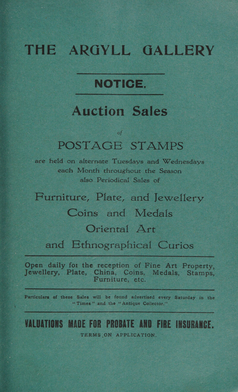  THE ARGYLL GALLERY _ NOTICE.  Auction Sales = POSTAGE STAMPS | are held on bier Tuesdays and Wednecdays oe : Co each Month throughout the Season es - Ae also. Periodical Sales of | Furniture, Plate, pe Jewellery. Coins and: Medals Oriental Art” s and “Bthnographical Curios -  : Open oe for the. reception of Bine ‘Art Proscity. Furniture, etc.  Particulars of these Sales will be found advected every - Saturday in the &gt; AC Vimes and the &lt; ‘Antique Coilector.”’  | wLuariON MADE FOR PROBATE ND FIRE INSURANCE, -TERMS ON APPLICATION.