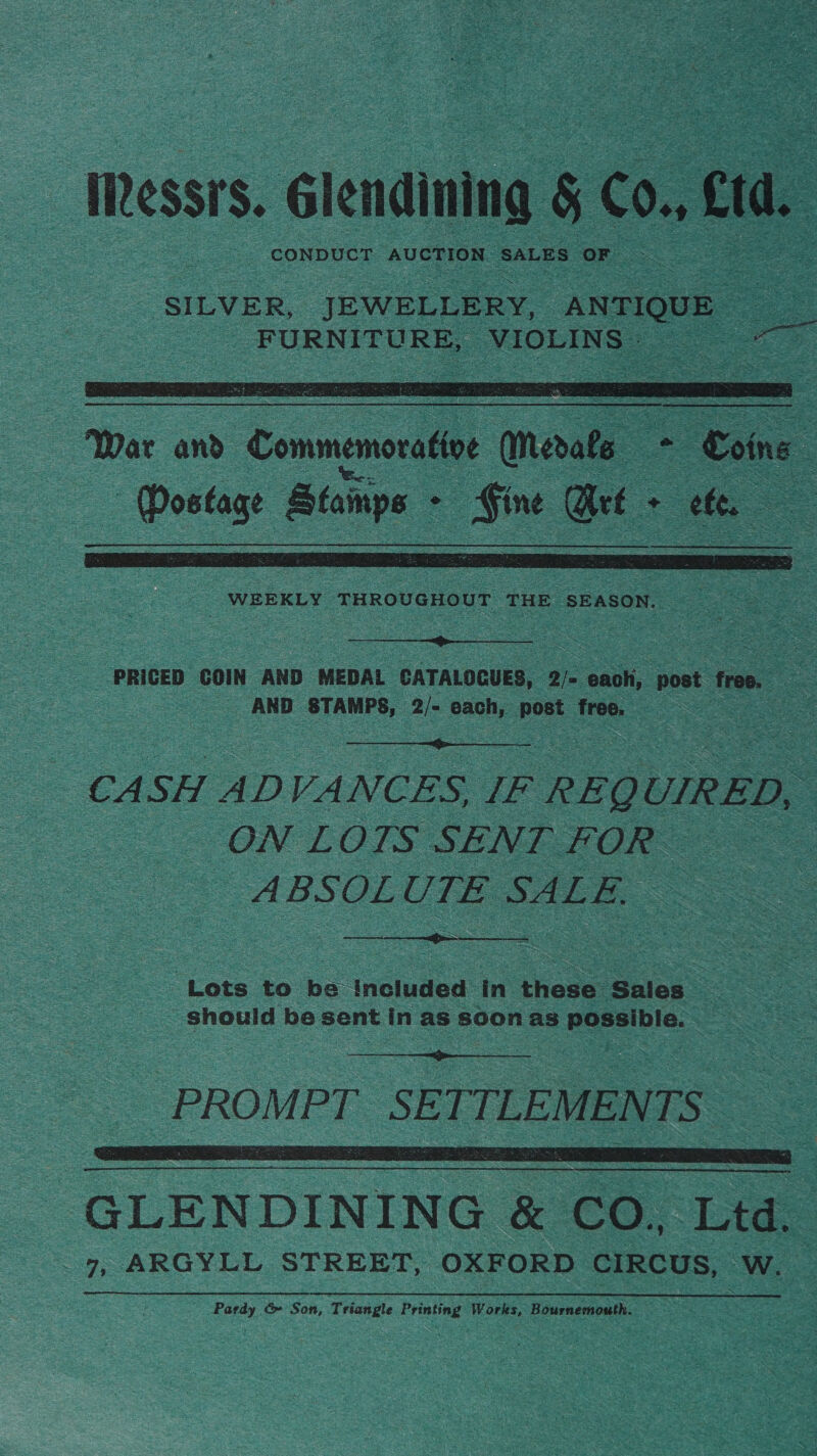 . Iessrs.. &lt;lenaining 8 Co, cud. ‘SILVER, JEWELLERY, ANTIQUE _ FURNITURE, VIOLINS - = ce     oe WEEKLY THROUGHOUT THE SEASON. _ oe Nes  ‘PRICED COIN AND ‘MEDAL CATALOGUES, Q)- eaoh, post free. 0 &gt; AND STAMPS, 2/- each, post free, ae cS  CA SH ADVANCES. IF &gt; REQL UIRED, Be ON LOTS SENT FOR —ABSOL UTE SALE, : SS a anne  Lets to be Included in these: Sales. : should be sent in as soon as eee ele: = ance nee - _ PROMPT. SETTLEMENTS   -GLENDINING &amp; &amp; CO, Les 7, ARGYLL STREET, OXFORD CIRCUS, We fae Cc Son, Tr riangle Printing Works, Lh rnernouth.