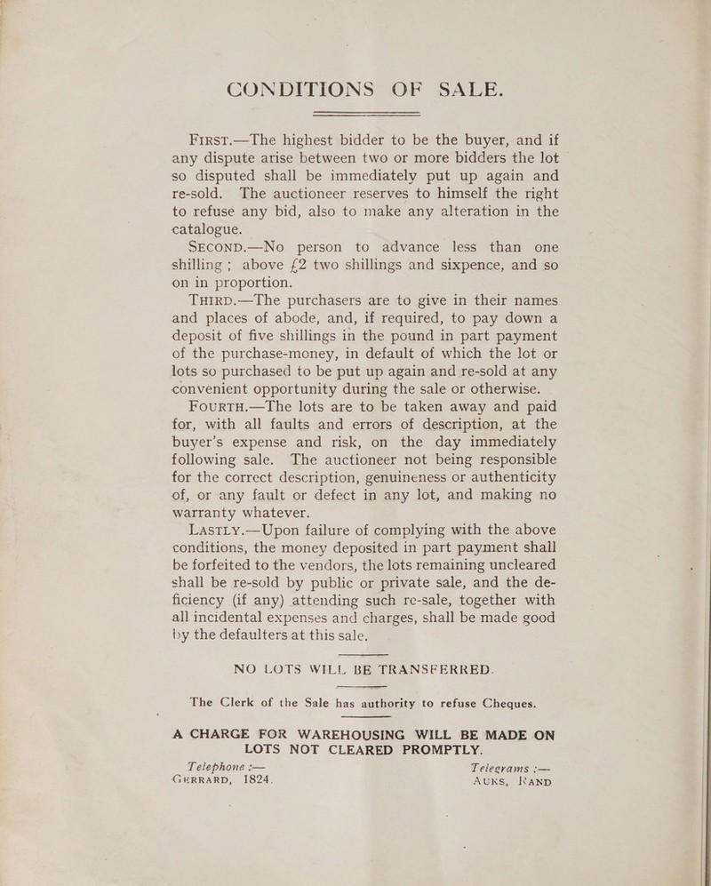 CONDITIONS OF SALE. First.—The highest bidder to be the buyer, and if any dispute arise between two or more bidders the lot © so disputed shall be immediately put up again and re-sold. The auctioneer reserves to himself the right to refuse any bid, also to make any alteration in the catalogue. SECOND.—No person to advance less than one shilling ; above £2 two shillings and sixpence, and so on in proportion. TuHIRD.—The purchasers are to give in their names and places of abode, and, if required, to pay down a deposit of five shillings in the pound in part payment of the purchase-money, in default of which the lot or lots so purchased to be put up again and re-sold at any convenient opportunity during the sale or otherwise. FourtH.—tThe lots are to be taken away and paid for, with all faults and errors of description, at the buyer’s expense and risk, on the day immediately following sale. The auctioneer not being responsible for the correct description, genuineness or authenticity of, or any fault or defect in any lot, and making no warranty whatever. LastLy.—Upon failure of complying with the above conditions, the money deposited in part payment shall be forfeited to the vendors, the lots remaining uncleared shall be re-sold by public or private sale, and the de- ficiency (if any) attending such re-sale, together with all incidental expenses and charges, shall be made good by the defaulters at this sale.  NO LOTS WILL BE TRANSFERRED.  The Clerk of the Sale has authority to refuse Cheques.  A CHARGE FOR WAREHOUSING WILL BE MADE ON LOTS NOT CLEARED PROMPTLY. Telephone :— Telegrams :— GERRARD, 1824. AUKS, RAND