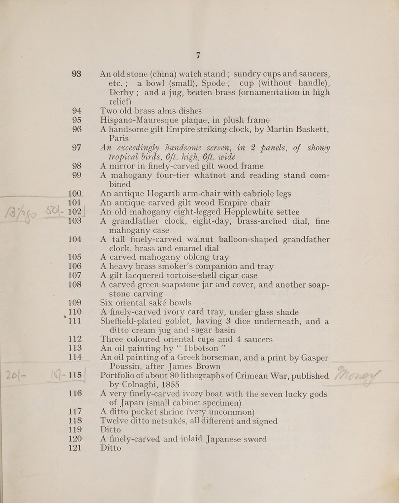 93 94 95 96 97 98 OF 100 103 104 105 106 107 108 109 _ rte 111 112 113 114 116 117 118 ro 120 121 7 An old stone (china) watch stand ; sundry cups and saucers, etc.; a bowl (small), Spode; cup (without handle), Derby ; and a jug, beaten brass (ornamentation in high relief) Two old brass alms dishes Hispano-Mauresque plaque, in plush frame A handsome gilt Empire striking clock, by Martin Baskett, Paris An exceedingly handsome screen, in 2 panels, of showy tropical birds, 6ft. high, 6ft. wide A murror in finely-carved gilt wood frame A mahogany four-tier whatnot and reading stand com- bined An antique Hogarth arm-chair with cabriole legs An antique carved gilt wood Empire chair An old mahogany eight-legged Hepplewhite settee A grandfather clock, eight-day, brass-arched dial, fine mahogany case A tall finely-carved walnut balloon-shaped grandfather clock, brass and enamel dial A carved mahogany oblong tray A heavy brass smoker’s companion and tray A gilt lacquered tortoise-shell cigar case A carved green soapstone jar and cover, and another soap- stone carving Six oriental saké bowls A finely-carved ivory card tray, under glass shade Sheffield-plated goblet, having 3 dice underneath, and a diito cream jug and sugar basin Three coloured oriental cups and 4 saucers An oil painting by “ Ibbotson ” An oil painting of a Greek horseman, and a print by Gasper Poussin, after James Brown Portfolio of about 80 lithographs of Crimean War, published by Colnaghi, 1855 A very finely-carved ivory boat with the seven lucky gods of Japan (small cabinet specimen) A ditto pocket shrine (very uncommon) Twelve ditto netsukés, all different and signed Ditto A finely-carved and inlaid Japanese sword Ditto