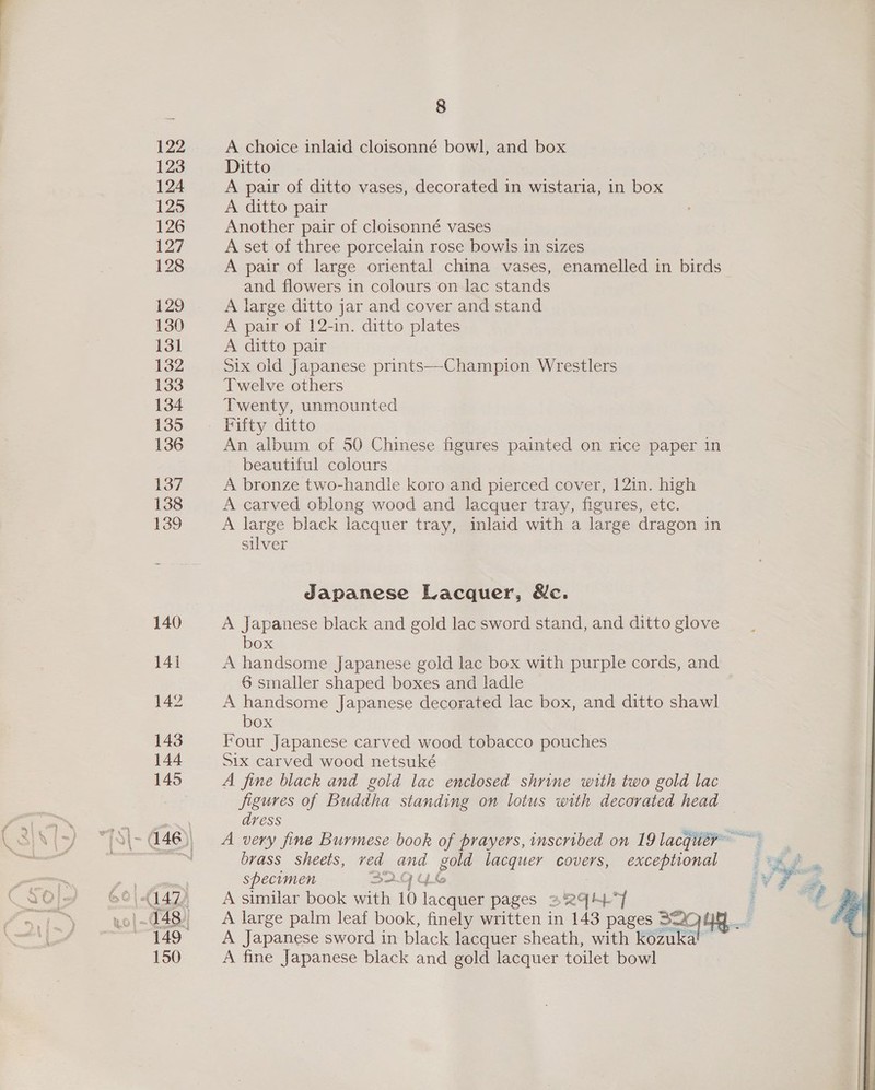 122 123 124 125 126 127 128 129 130 13] 132 133 134 135 136 137 138 139 150 8 A choice inlaid cloisonné bowl, and box Ditto A pair of ditto vases, decorated in wistaria, in box A ditto pair Another pair of cloisonné vases A set of three porcelain rose bowls in sizes A pair of large oriental china vases, enamelled in birds and flowers in colours on lac stands A large ditto jar and cover and stand A pair of 12-in. ditto plates A ditto pair Six old Japanese prints--Champion Wrestlers Twelve others Twenty, unmounted Fifty ditto An album of 50 Chinese figures painted on rice paper in beautiful colours A bronze two-handle koro and pierced cover, 12in. high A carved oblong wood and lacquer tray, figures, etc. A large black lacquer tray, inlaid with a large dragon in silver Japanese Lacquer, &amp;c. A Japanese black and gold lac sword stand, and ditto glove box A handsome Japanese gold lac box with purple cords, and 6 smaller shaped boxes and ladle A handsome Japanese decorated lac box, and ditto shawl box Four Japanese carved wood tobacco pouches Six carved wood netsuké A fine black and gold lac enclosed shrine with two gold lac figures of Buddha standing on lotus with decorated head dvess brass sheets, ved and gold lacquer covers, exceptional specimen 32 4 A similar book with 10 lacquer pages = 294°] A Japanese sword in black lacquer sheath, with kozukal ~ A fine Japanese black and gold lacquer toilet bowl