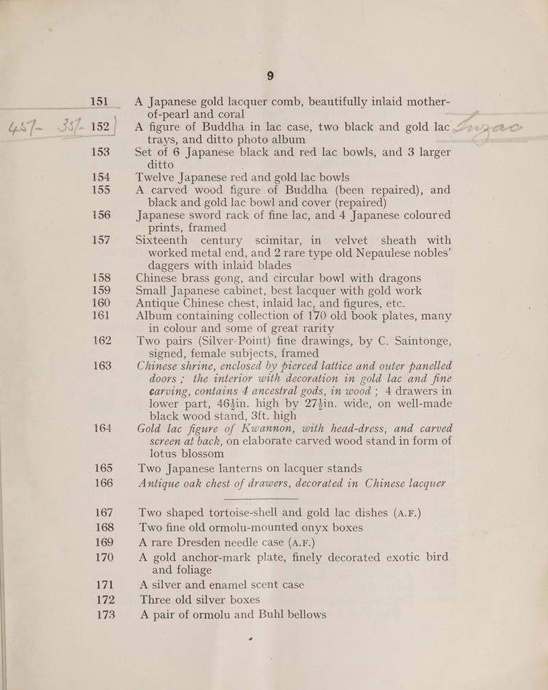 164 165 166 167 168 169 170 171 172 173 9 A Japanese gold lacquer comb, beautifully inlaid mother- of-pearl and coral trays, and ditto photo album : Set of 6 Japanese black and red lac bowls, and 3 larger ditto Twelve Japanese red and gold lac bowls A carved wood figure of Buddha (been repaired), and black and gold lac bowl and cover (repaired) Japanese sword rack of fine lac, and 4 Japanese coloured prints, framed Sixteenth century scimitar, in velvet sheath with worked metal end, and 2 rare type old Nepaulese nobles’ daggers with inlaid blades Chinese brass gong, and circular bowl with dragons Small Japanese cabinet, best lacquer with gold work Antique Chinese chest, inlaid lac, and figures, etc. Album containing collection of 170 old book plates, many in colour and some of great rarity Two pairs (Silver-Point) fine drawings, by C. Saintonge, signed, female subjects, framed Chinese shrine, enclosed by prerced lattice and outer panelled doors ; the interior with decoration in gold lac.and fine carving, contains 4 ancestral gods, in wood ; 4 drawers in lower part, 464in. high by 273in. wide, on well-made black wood stand, 3ft. high Gold lac figure of Kwannon, with head-dress; and carved screen at back, on elaborate carved wood stand in form of lotus blossom Two Japanese lanterns on lacquer stands Antique oak chest of drawers, decorated in Chinese lacquer  Two shaped tortoise-shell and gold lac dishes (A.F.) Two fine old ormolu-mounted onyx boxes A rare Dresden needle case (A.F.) A gold anchor-mark plate, finely decorated exotic bird and. foliage A silver and enamel scent case Three old silver boxes A pair of ormolu and Buhl bellows é
