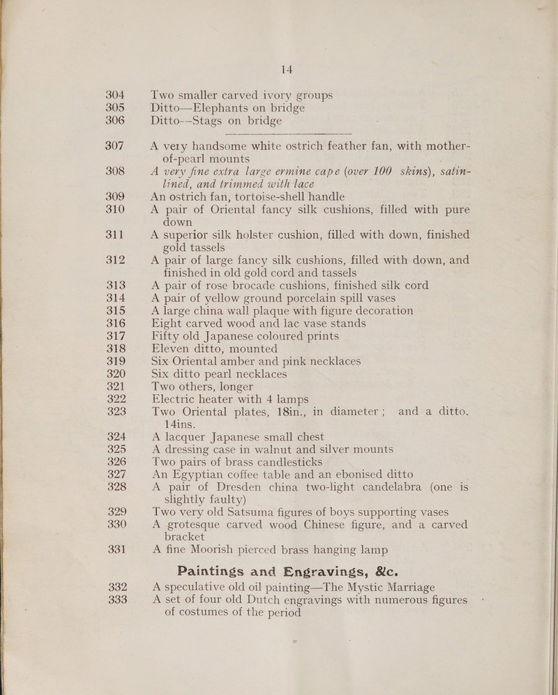 304 305 306 307 308 309 310 31] 312 313 314 315 316 317 318 319 320 321 322 323 324 325 326 ood 328 329 330 331 332 333 14 Two smaller carved ivory groups Ditto—Elephants on bridge Ditto-—Stags on bridge A very handsome white ostrich feather fan, with mother- of-pearl mounts A very fine extra large ermine cape (over 100 skims), satin- lined, and trimmed with lace An ostrich fan, tortoise-shell handle A pair of Oriental fancy silk cushions, filled with pure down A superior silk holster cushion, filled with down, finished gold tassels A pair of large fancy silk cushions, filled with down, ad finished in old gold cord and tassels A pair of rose brocade cushions, finished silk cord A pair of yellow ground porcelain spill vases A large china wall plaque with figure decoration Eight carved wood and lac vase stands Fifty old Japanese coloured prints Eleven ditto, mounted Six: Oriental amber and pink necklaces Six ditto pearl necklaces Two others, longer Electric heater with 4 lamps Two Oriental plates, 18in., in diameter; and a ditto, 14ins. A lacquer Japanese small chest A dressing case in walnut and silver mounts Two pairs of brass candlesticks An Egyptian coffee table and an ebonised ditto A pair of Dresden china two-light candelabra (one is slightly faulty) Two very old Satsuma figures of boys supporting vases A grotesque carved wood Chinese figure, and a carved bracket A fine Moorish pierced brass hanging lamp Paintings and Engravings, &amp;c. A speculative old oil painting—The Mystic Marriage A set of four old Dutch engravings with numerous figures of costumes of the period