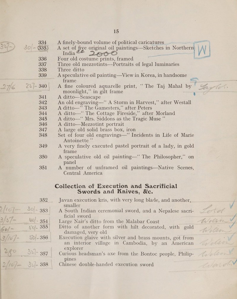 334 336 337 338 339 341 342 343 344 345 346 347 348 349 350 351 15 A finely-bound volume of political caricatures _. _ ge A set of PEG original oil paintings—Sketches in Northern LAl i Iimndias Poem, eco / i Four old costume prints, framed Three old mezzotints—Portraits of oe luminaries Three ditto A speculative oil painting—View in Korea, in handsome frame a A fine coloured aquarelle print, “ The Taj Mahal by . gf. moonlight,” in gilt frame — rs A ditto—Seascape An old engraving—‘‘ A Storm in Harvest,” after Westall A ditto—‘‘ The Gamesters,’’ after Peters A ditto—‘ The Cottage Fireside,” after Morland A ditto—“ Mrs. Siddons as the Tragic Muse ”’ A ditto—Mezzotint portrait A large old solid brass box, iron Set of four old engravings—‘‘ Incidents in Life of Marie  ssesntin 3 —— Z Antoinette ”’ A very finely executed pastel portrait of a lady, in gold frame A speculative old oil painting—‘‘ The Philosopher,” on panel A number of unframed oil paintings—Native Scenes, Central America Collection of Execution and Sacrificial Swords and Knives, &amp;c. Javan execution kris, with very long blade, and another, smaller A South Indian ceremonial sword, and a Nepalese sacri- ficial sword Large Nair’s ditto from the Malabar Coast Ditto of another form with hilt decorated, with gold damaged, very old Execution glaive with silver and brass mounts, got from an interior village in Cambodia, by an American explorer Curious headsman’s axe from the Bontoc people, Philip- pines Chinese double-handed execution sword