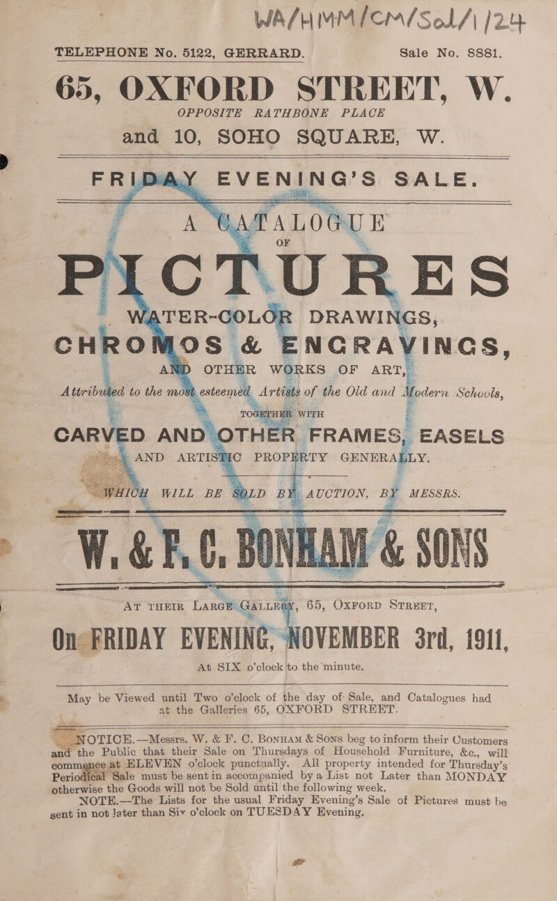 ae — WA/HMMICM/Sol/\ 12.4 Sale No. 8881.    steemeh Artis iy the Old and Moder “0 Schools, | ; FRAMES, EASELS IRTY GENERALLY.   At SIX o’clock to the minute.  May be Viewed until Two o’clock of the day of Sale, and Catalogues had at the Galleries 65, OXFORD STREET.     = ~ NOTICE. —Messrs. W. &amp; I’. C. Bonuam &amp; Sons beg to inform their Customers ant t the Public that their Sale on Thursdays of Household Furniture, &amp;c., will commenee at ELEVEN o’clock punctually. All property intended for Thursday’s jodical Sale must be sentin accompanied bya List not Later than MONDAY otherwise the Goods will not be Sold until the following week. NOTE.—The Lists for the usual Friday Evening’s Sale of peeares must be sent in not later than Six o’clock on TUESDAY Evening. 