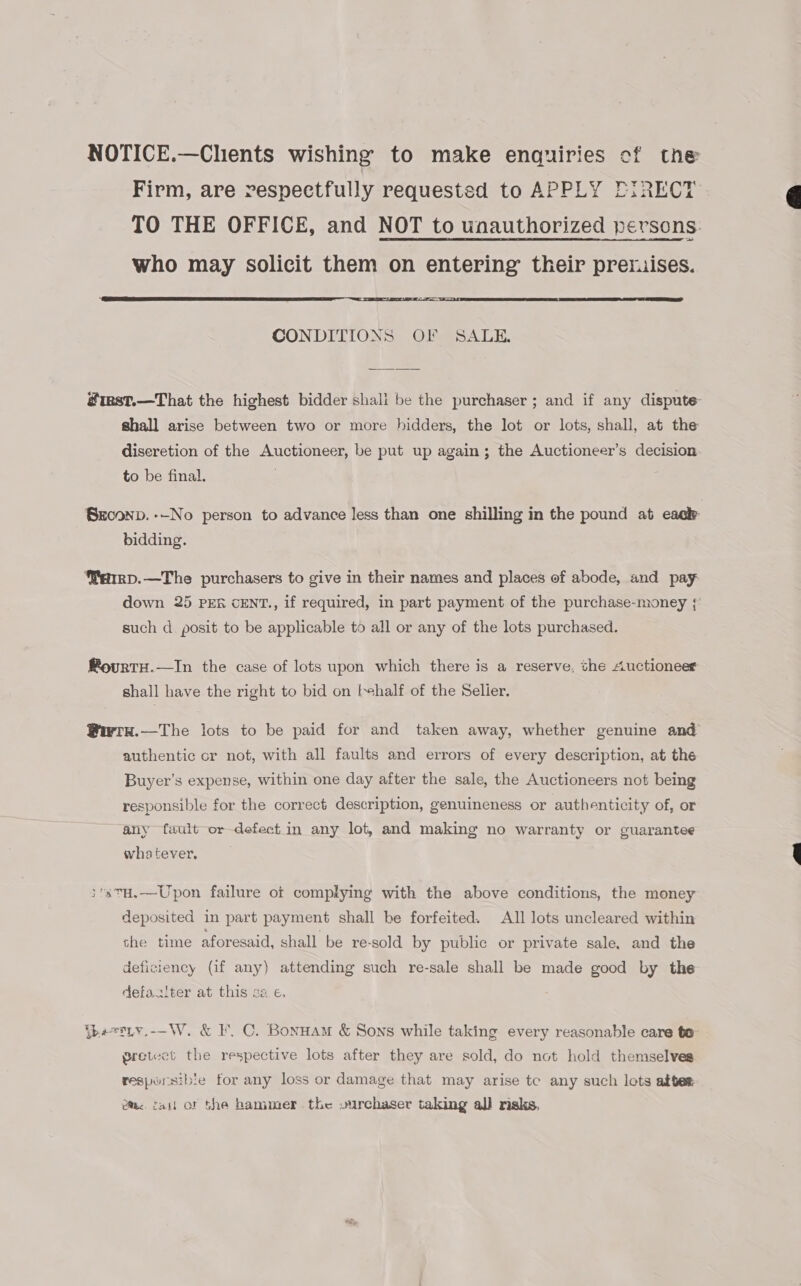NOTICE.—Chents wishing to make enquiries of the Firm, are respectfully requested to APPLY EIRECT TO THE OFFICE, and NOT to unauthorized persons. who may solicit them on entering’ their premises.  CONDITIONS OF SALE. #iest.—That the highest bidder shali be the purchaser; and if any dispute shall arise between two or more hidders, the lot or lots, shall, at the discretion of the Auctioneer, be put up again; the Auctioneer’s decision to be final. Seconv. -—-No person to advance less than one shilling in the pound at each bidding. emrp.—The purchasers to give in their names and places of abode, and pay down 25 PER CENT., if required, in part payment of the purchase-money ;{ such d posit to be applicable to all or any of the lots purchased. RovrtH.—In the case of lots upon which there is a reserve, the Auctioneer shall have the right to bid on [ehalf of the Selier. @iwry.—The lots to be paid for and taken away, whether genuine and authentic or not, with all faults and errors of every description, at the Buyer’s expense, within one day after the sale, the Auctioneers not being responsible for the correct description, genuineness or authenticity of, or any fault or defect in any lot, and making no warranty or guarantee whatever, :3TH,.—Upon failure of complying with the above conditions, the money deposited in part payment shall be forfeited. All lots uncleared within she time aforesaid, shall be re-sold by public or private sale, and the deficiency (if any) attending such re-sale shall be made good by the defas!ter at this ca e, {besLy.-—W. &amp; I. C. Bonuam &amp; Sons while taking every reasonable care te pretect the respective lots after they are sold, do not hold themselves resporsible for any loss or damage that may arise tc any such lots after ec. fait or the hammer the vurchaser taking all risks,