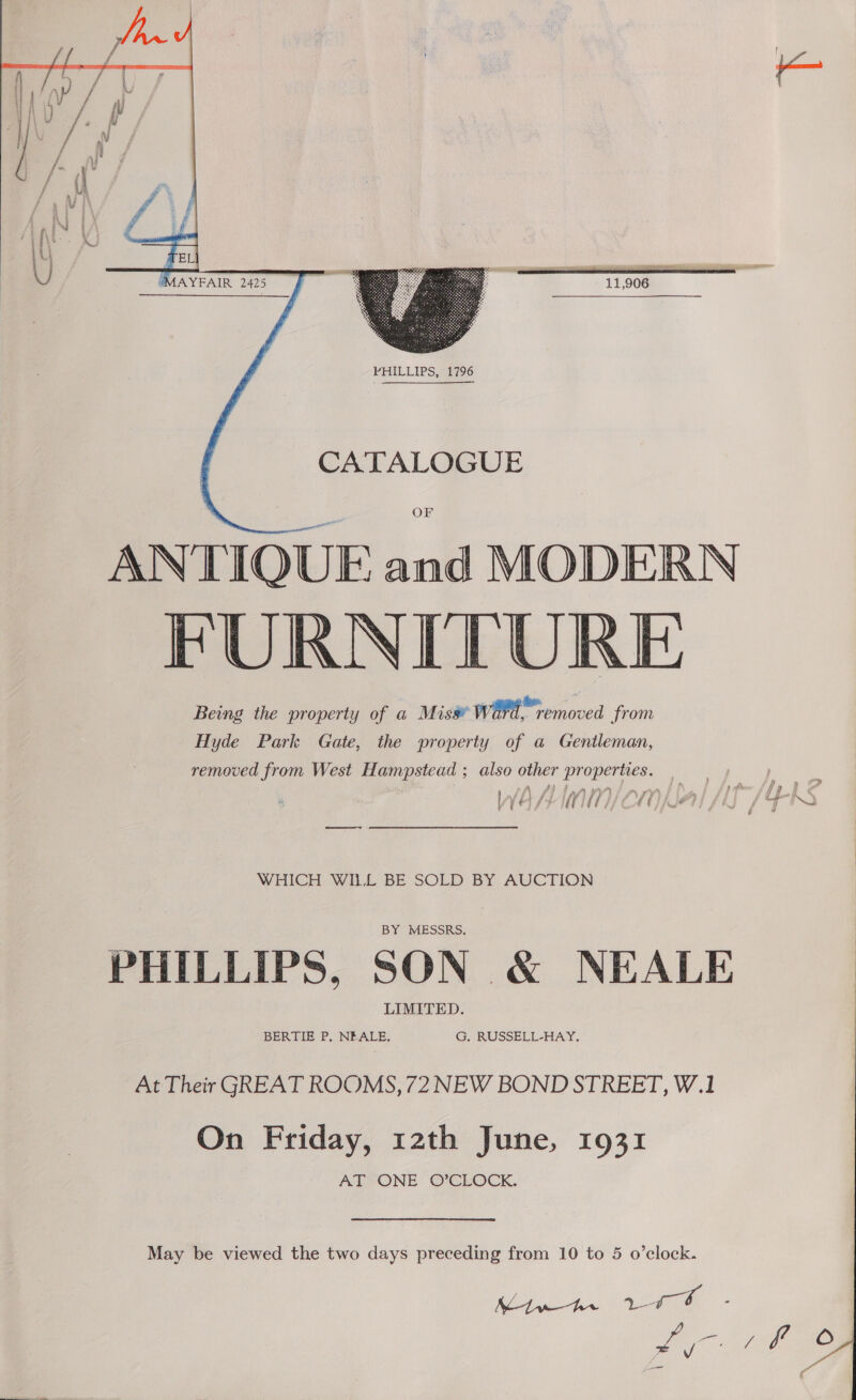     “MAYFAIR 2425  CATALOGUE OF ANTIQUE and MODERN FURNITURE Being the property of a Miss¥ WH removed from Hyde Park Gate, the property of a Gentleman, removed from West Hampstead ; also other properties. } eee WHICH WILL BE SOLD BY AUCTION PHILLIPS, SON &amp; NEALE At Their GREAT ROOMS, 72 NEW BOND STREET, W.1 On Friday, 12th June, 1931 AT ONE O’CLOCK. May be viewed the two days preceding from 10 to 5 o’clock. 