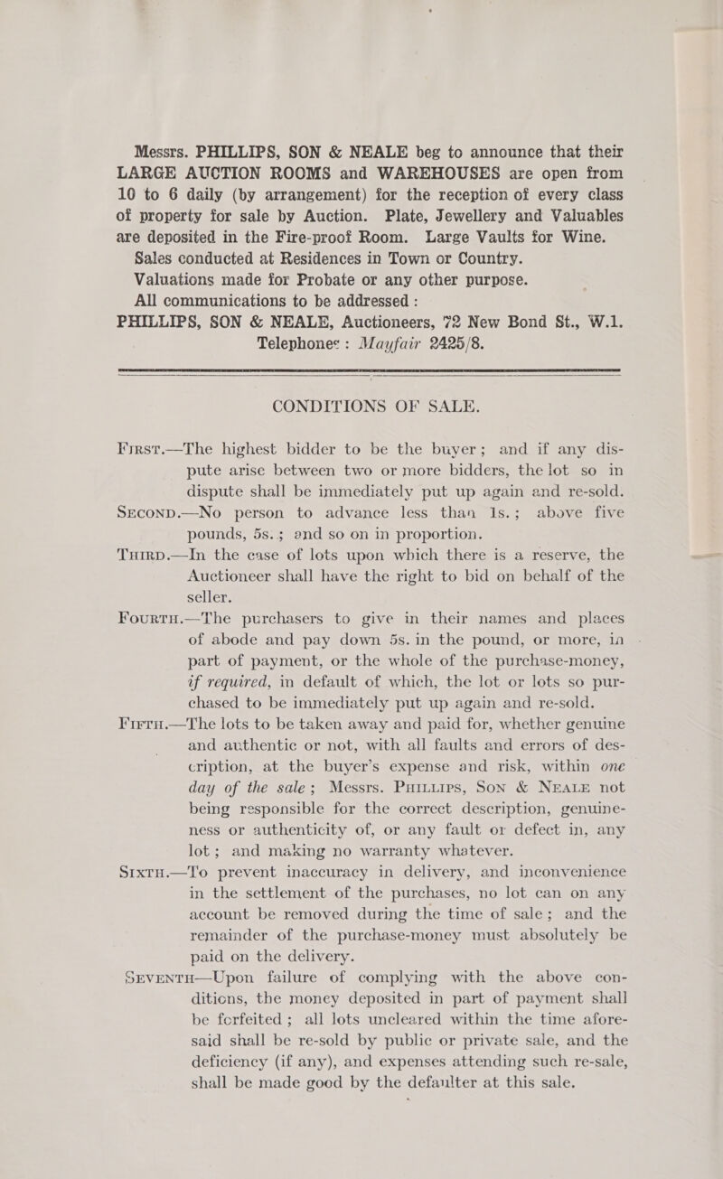 Messrs. PHILLIPS, SON &amp; NEALE beg to announce that their LARGE AUCTION ROOMS and WAREHOUSES are open from 10 to 6 daily (by arrangement) for the reception of every class of property for sale by Auction. Plate, Jewellery and Valuables are deposited in the Fire-proof Room. Large Vaults for Wine. Sales conducted at Residences in Town or Country. Valuations made for Probate or any other purpose. All communications to be addressed : PHILLIPS, SON &amp; NEALE, Auctioneers, 72 New Bond St., W.1. | Telephones : Mayfair 2425/8.     CONDITIONS OF SALE. I'irst.—The highest bidder to be the buyer; and if any dis- pute arise between two or more bidders, the lot so in dispute shall be immediately put up again and re-sold. SECOND.—No person to advance less than 1s.; above five pounds, 5s.; end so on in proportion. Tuirp.—In the case of lots upon which there is a reserve, the Auctioneer shall have the right to bid on behalf of the seller. Fourtu.—The purchasers to give in their names and _ places of abode and pay down 5s.in the pound, or more, 1a part of payment, or the whole of the purchase-money, uf required, in default of which, the lot or lots so pur- chased to be immediately put up again and re-sold. IFirru.—The lots to be taken away and paid for, whether genuine and authentic or not, with all faults and errors of des- cription, at the buyer’s expense and risk, within one day of the sale; Messrs. Putuiips, Son &amp; NEALE not being responsible for the correct description, genuine- ness or authenticity of, or any fault or defect in, any lot; and making no warranty whatever. S1xtH.—To prevent inaccuracy in delivery, and inconvenience in the settlement of the purchases, no lot can on any account be removed during the time of sale; and the remainder of the purchase-money must absolutely be paid on the delivery. SEVENTH—Upon failure of complying with the above con- diticns, the money deposited in part of payment shall be forfeited ; all lots uncleared within the time afore- said shall be re-sold by public or private sale, and the deficiency (if any), and expenses attending such re-sale, shall be made good by the defaulter at this sale.