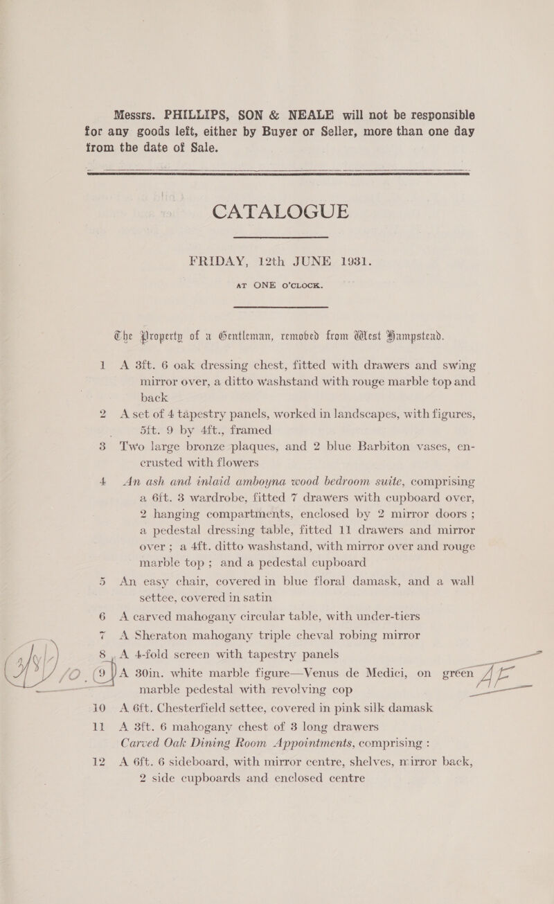 Messrs. PHILLIPS, SON & NEALE will not be responsible for any goods left, either by Buyer or Seller, more than one day from the date of Sale. _— = eG CATALOGUE FRIDAY, 12th JUNE 1931. aT ONE O’CLOCK. Ghe Property of a Gentleman, remobed from West Hampstead. 1 A 3ft. 6 oak dressing chest, fitted with drawers and swing mirror over, a ditto washstand with rouge marble top and back 2 Aset of 4 tapestry panels, worked in landscapes, with figures, 5it. 9 by 4ft., framed 3 Two large bronze plaques, and 2 blue Barbiton vases, en- crusted with flowers 4 An ash and inlaid amboyna wood bedroom suite, comprising a 6{t. 3 wardrobe, fitted 7 drawers with cupboard over, 2 hanging compartments, enclosed by 2 mirror doors ; a pedestal dressing table, fitted 11 drawers and mirror over; a 4{t. ditto washstand, with mirror over and rouge marble top ; and a pedestal cupboard 4 5 An easy chair, covered in blue floral damask, and a wall settee, covered in satin 6 <A carved mahogany circular table, with under-tiers 7 <A Sheraton mahogany triple cheval robing mirror 8 , A 4-fold screen with tapestry panels (9 YA 30in. white marble figure—Venus de Medici, on green : marble pedestal with revolving cop SIT 10 A 6ft. Chesterfield settee, covered in pink silk damask 11 <A 3ft. 6 mahogany chest of 3 long drawers Carved Oak Dining Room Appointments, comprising : 12 A 6ft. 6 sideboard, with mirror centre, shelves, mirror back,
