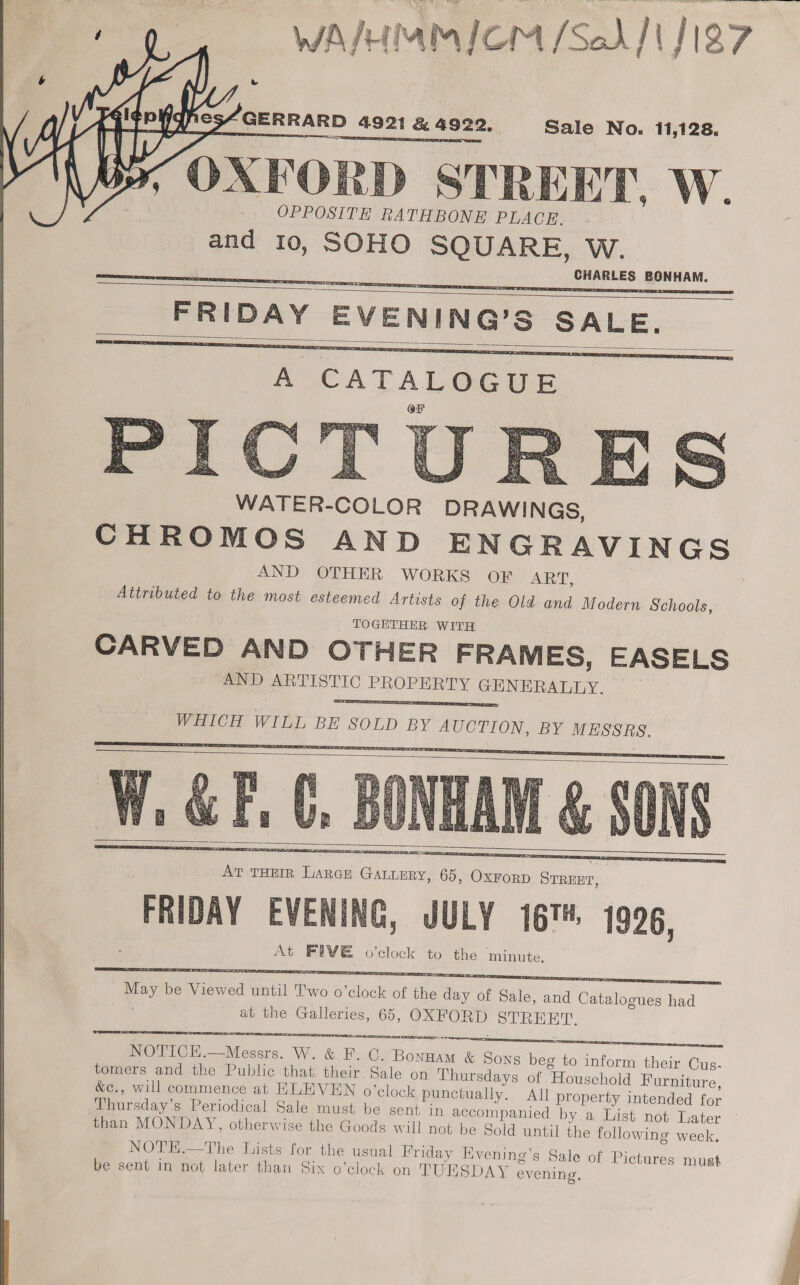 WAIHMMICM [Sod] J187   GERRARD 4921 &amp; 492 Sale No. 11,128. sea OXFORD STREET. W. OPPOSITE RATHBONE PLACE. and 10, SOHO SQUARE, W. CHARLES BONHAM. FRIDAY EVENING’S scores        A CATALOGUE      Olas EVENING, JULY 167, 1996, At FIVE o'clock to the minute.  at the Galleries, 65, ee es  OPE Ta NOTICE.—Messrs. W. &amp; F. C. ae f &amp; Sons beg to inform their Cus- tomers and the Public that their Sale on Thursdays of “Household Furniture, &amp;e., will commence at HLEVEN o’clock punctually. All property intended for Thursday’s Periodical Sale must be sent in accompanied by a List not Later than MONDAY, otherwise the Goods will not be Sold until the following week.     NOTE.—The Lists for the usual Friday Evening’s Sale of Pictures must © Wes , TN) ral ra = # be sent in not later than Six o’clock on TUESDAY evening.