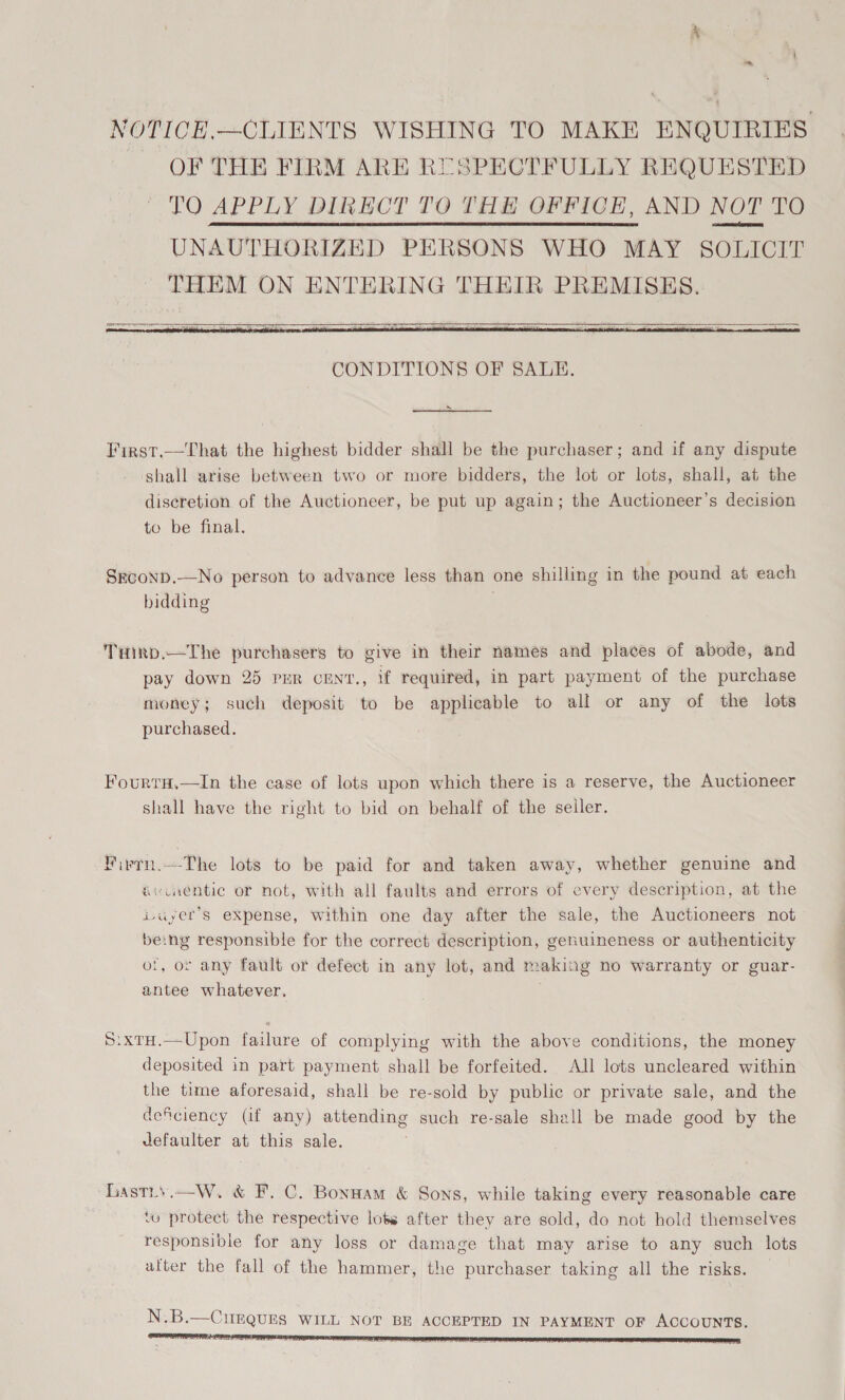 NOTICE,—CLIENTS WISHING TO MAKE ENQUIRIES, OF THE FIRM ARE RUSPECTFULLY REQUESTED TO APPLY DIRECT TO THE OFFICE, AND NOT TO Se abel UNAUTHORIZED PERSONS WHO MAY SOLICIT THEM ON ENTERING THEIR PREMISES.    > First.—That the highest bidder shall be the purchaser; and if any dispute shall arise between two or more bidders, the lot or lots, shall, at the discretion of the Auctioneer, be put up again; the Auctioneer’s decision to be final. Srconp.—No person to advance less than one shilling in the pound at each bidding . Tiirp,—The purchasers to give in their names and places of abode, and pay down 25 pmr cEnt., if required, in part payment of the purchase money; such deposit to be applicable to all or any of the lots purchased. ; FourtH,—In the case of lots upon which there is a reserve, the Auctioneer shall have the right to bid on behalf of the seller.  Fivrn.—The lots to be paid for and taken away, whether genuine and évinentic or not, with all faults and errors of every description, at the Luyet’s expense, within one day after the sale, the Auctioneers not be:ng responsible for the correct description, genuineness or authenticity of, or any fault or defect in any lot, and making no warranty or guar- antee whatever. S:xtH.—Upon failure of complying with the above conditions, the money deposited in part payment shall be forfeited. All lots uncleared within the time aforesaid, shall be re-sold by public or private sale, and the deficiency (if any) attending such re-sale shall be made good by the defaulter at this sale. Lastis.—W. &amp; F. C. Bonnam &amp; Sons, while taking every reasonable care tv protect the respective lots after they are sold, do not hold themselves responsible for any loss or damage that may arise to any such lots after the fall of the hammer, the purchaser taking all the risks. N.B.—CigQUES WILL NOT BE ACCEPTED IN PAYMENT OF ACCOUNTS.