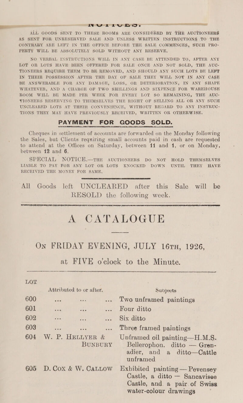 INULELUED. ALL GOODS SENT TO THESE ROOMS ARE CONSIDERED BY THE AUCTIONEERS AS SENT FOR UNRESERVED SALE AND UNLESS WRITIEN INSTRUCTIONS TO THE CONTRARY ARE LEFT IN THE OFFICE BEFORE THE SALE COMMENCES, SUCH PRO- PERTY WILL BE ABSOLUTELY SOLD WITHOUT ANY RESERVE. NO VERBAL INSTRUCTIONS WILL IN ANY CASE BE ATTENDED TO, AFTER ANY LOT OR LOTS HAVE BEEN OFFERED FOR SALE ONCE AND NOT SOLD, THE AUC- TIONEERS REQUIRE THEM TO BE REMOVED, AND SHOULD ANY SUCH. LOTS BE LEFF IN THEIR POSSESSION AFTER THE DAY OF SALE THEY WILL NOT IN ANY CASE BE ANSWERABLE FOR ANY DAMAGE, LOSS, OR DETERIORATION, IN ANY SHAPE WHATEVER, AND A CHARGE OF TWO SHILLINGS AND SIXPENCE FOR WAREHOUSE ROOM WILL BE MADE PER WEEK FOR EVERY LOT SO REMAINING, THE AUC- TIONEERS RESERVING TO THEMSELVES THE RIGHT OF SELLING ALL OR ANY SUCH UNCLEARED LOTS AT THEIR CONVENIENCE, WITHOUT REGARD TO ANY INSTRUC- TIONS THEY MAY HAVE PREVIOUSLY RECEIVED, WRITTEN OR OTHERWISE. PAYMENT FOR GOODS SOLD.   Cheques in settlement of accounts are forwarded on the Monday following the Sales, but Clients requiring smali accounts paid in cash are requested to attend at the Offices on Saturday, between 14 and 1, or on Monday, between 12 and 6. SPECIAL NOTICEK.—THE AUCTIONEERS DO NOT HOLD THEMSELVES LIABLE TO PAY FOR ANY LOT OR LOTS KNOCKED DOWN UNTIL THEY HAVE RECEIVED THE MONEY FOR SAME.   All Goods left UNCLEARED after this Sale will be RESOLD the following week.    REDE NS   A CATALOGUE   On FRIDAY EVENING, JULY 16rx, 1926, at FIVE o'clock to the Minute.  LOT Attributed to or after. Subjects 600 ive a ... Two unframed paintings 601 = sas .«. Four ditto 602 vee ie ace. BIX GItto 603 ve aA -.. Three framed paintings 604 W. P. HELLYER &amp; Unframed oil painting—H.M.S. BUNBURY Bellerophon. ditto — Gren- adier, and a ditto—Cattle unframed : 605 D.Cox &amp; W. CaLLow Exhibited painting — Pevensey Castle, a ditto — Sancavisee Castle, and a pair of Swiss water-colour drawings