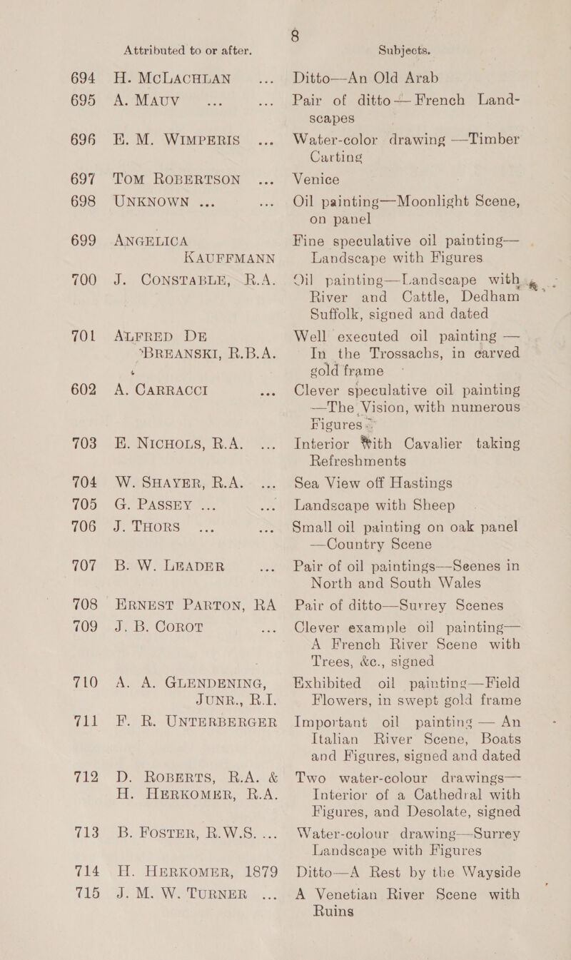 694 695 696 697 698 699 700 TOL 602 703 704 705 706 707 708 709 710 (pre 712 713 715 Attributed to or after. H. McLACHLAN A. MAUV EK. M. WIMPERIS ToM ROBERTSON UNKNOWN ... ANGELICA KAUFFMANN J. CONSTABLE,SRE.A. ALFRED DE “BREANSKI, R.B.A. 6 A. CARRACCI H. NICHOLS, R.A. W. SHAYER, B.A. GOPASSHY J. THORS B:. W. LEADER ERNEST PARTON, RA J, Bb COROT A. A. GLENDENING, JUNE... bv. L KF. R. UNTERBERGER D. ROBERTS, RA. &amp; H. HBERKOMER, R.A. DB. FOSTER, RaW. S..<.: H. HERKOMER, 1879 J. M. W. TURNER Subjects. Ditto—An Old Arab Pair of ditto— French Land- scapes Water-color drawing —Timber Carting Venice Oil painting—Moonlight Scene, on panel Fine speculative oil painting— | Landscape with Figures. Oil painting—Landseape with, River and Cattle, Dedham Suffolk, signed and dated Well executed oil painting — In_ the Trossachs, in carved gold frame Clever speculative oil painting —The Vision, with numerous Figures. Interior *#ith Cavalier taking Refreshments Sea View off Hastings Landscape with Sheep Small oil painting on oak panel Country Scene  Pair of oil paintings—Seenes in North and South Wales Pair of ditto—Surrey Scenes Clever example oil painting— A French River Scene with Trees, &amp;c., signed Exhibited oil painting—Field Flowers, in swept gold frame Important oil painting — An Italian River Scene, Boats and Higures, signed and dated Two water-colour drawings— Interior of a Cathedral with Figures, and Desolate, signed Water-colour drawing—Surrey Landscape with Figures Ditto—A Rest by the Wayside A Venetian River Scene with Ruins