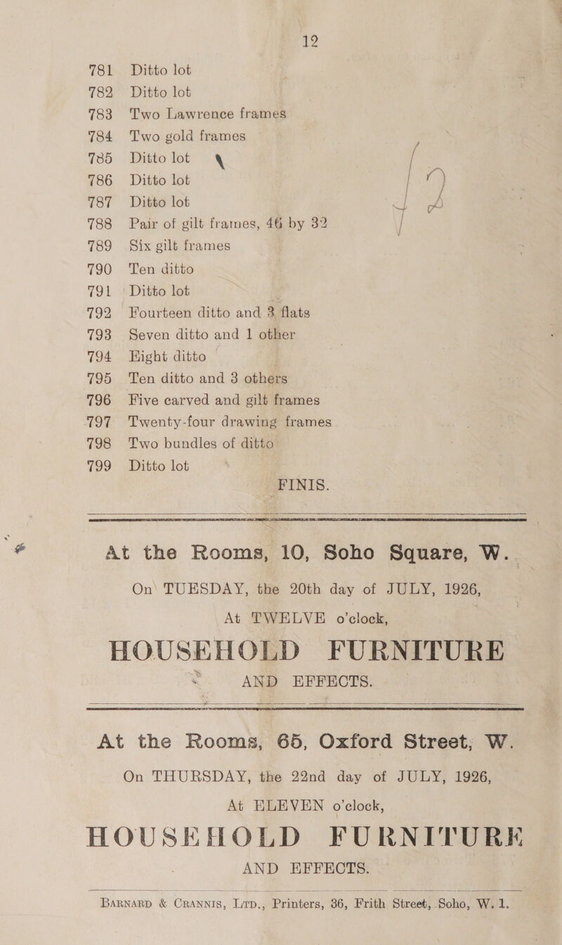 12 ee 788 Pair of gilt frames, 46 by 32 | 790 ‘Ten ditto 792 Fourteen ditto and 3 flats 793 Seven ditto and 1 other 794 Hight ditto 795 ‘Ten ditto and 3 others 796 Five carved and gilt frames 797 Twenty-four drawing frames 798 Two bundles of ditto 799 Ditto lot FINIS.   At the Rooms, 10, Soho Square, W. On) TUESDAY, the 20th day of JULY, 1996, At TWELVE o’clock, ; HOUSEHOLD FURNITURE * AND EFFECTS. =   At the Rooms, 686, Oxford Street; W. On THURSDAY, the 22nd day of JULY, 1926, At ELEVEN o'clock, HOUSEHOLD FURNITURE AND EFFECTS.   binwes &amp; Goan ied Pribters: 36, ‘Frith Street! isan! W. 1. Pee ae