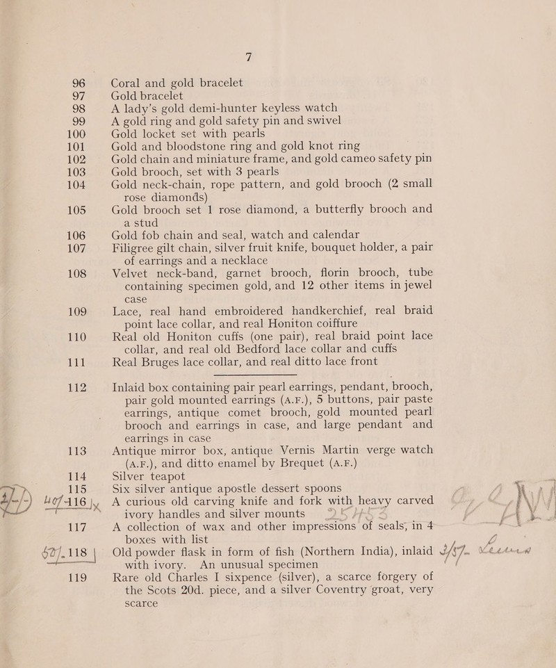 98 99 100 101 102 103 104 105 106 107 108 109 110 Lit 112 113 | 114 Wes 115  117 027). 118 | 119 Coral and gold bracelet A lady’s gold demi-hunter keyless watch A gold ring and gold safety pin and swivel Gold locket set with pearls Gold and bloodstone ring and gold knot ring Gold chain and miniature frame, and gold cameo safety pin Gold brooch, set with 3 pearls Gold neck-chain, rope pattern, and gold brooch (2 small rose diamonds) Gold brooch set 1 rose diamond, a butterfly brooch and a stud Gold fob chain and seal, watch and calendar Filigree gilt chain, silver fruit knife, bouquet holder, a pair of earrings and a necklace Velvet neck-band, garnet brooch, florin brooch, tube containing specimen gold, and 12 other items in jewel case Lace, real hand embroidered handkerchief, real braid point lace collar, and real Honiton coiffure Real old Honiton cuffs (one pair), real braid point lace collar, and real old Bedford lace collar and cuffs Real Bruges lace collar, and real ditto lace front Inlaid box containing pair pearl earrings, pendant, brooch, pair gold mounted earrings (A.F.), 5 buttons, pair paste earrings, antique comet brooch, gold mounted pearl brooch and earrings in case, and large pendant and earrings in case Antique mirror box, antique Vernis Martin verge watch (A.F.), and ditto enamel by Brequet (A.F.) Silver teapot Six silver antique apostle dessert spoons A curious old carving knife and fork with ee carved ivory handles and silver mounts A collection of wax and other impressions of seals; in 4 boxes with list Old powder flask in form of fish (Northern India), inlaid with ivory. An unusual specimen Rare old Charles I sixpence (silver), a scarce forgery of the Scots 20d. piece, and a silver Coventry groat, very scarce Hs]. ° tee