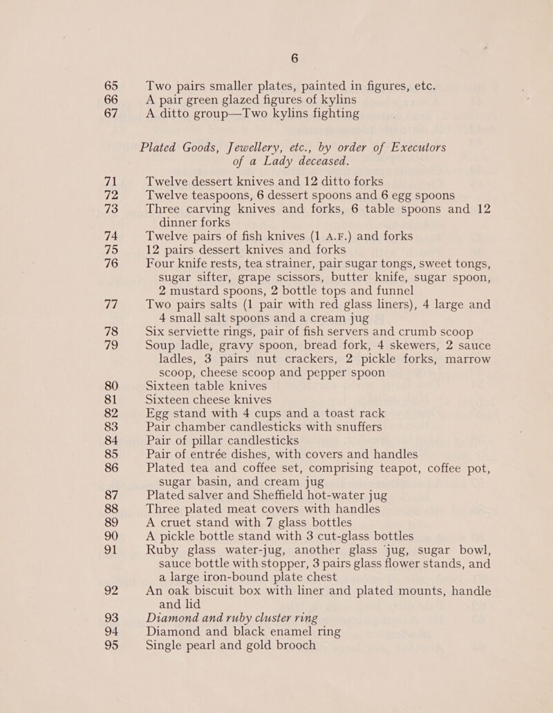 65 66 67 71 72 73 74 75 76 77 78 ois) 80 81 82 83 84 85 86 87 88 89 90 91 wpe 93 94 95 6 Two pairs smaller plates, painted in figures, etc. A pair green glazed figures of kylins A ditto group—Two kylins fighting of a Lady deceased. Twelve dessert knives and 12 ditto forks Twelve teaspoons, 6 dessert spoons and 6 egg spoons Three carving knives and forks, 6 table spoons and 12 dinner forks Twelve pairs of fish knives (1 A.F.) and forks 12 pairs dessert knives and forks Four knife rests, tea strainer, pair sugar tongs, sweet tongs, sugar sifter, grape scissors, butter knife, sugar spoon, 2 mustard spoons, 2 bottle tops and funnel Two pairs salts (1 pair with red glass liners), 4 large and 4 small salt spoons and a cream jug Six serviette rings, pair of fish servers and crumb scoop Soup ladle, gravy spoon, bread fork, 4 skewers, 2 sauce ladles, 3 pairs nut crackers, 2 pickle forks, marrow scoop, cheese scoop and pepper spoon Sixteen table knives Egg stand with 4 cups and a toast rack Pair chamber candlesticks with snuffers Pair of pillar candlesticks Pair of entrée dishes, with covers and handles Plated tea and coffee set, comprising teapot, coffee pot, sugar basin, and cream jug Plated salver and Sheffield hot-water jug Three plated meat covers with handles A cruet stand with 7 glass bottles A pickle bottle stand with 3 cut-glass bottles Ruby glass water-jug, another glass jug, sugar bowl, sauce bottle with stopper, 3 pairs glass flower stands, and a large iron-bound plate chest An oak biscuit box with liner and plated mounts, handle and lid Diamond and ruby cluster ring Diamond and black enamel ring Single pearl and gold brooch