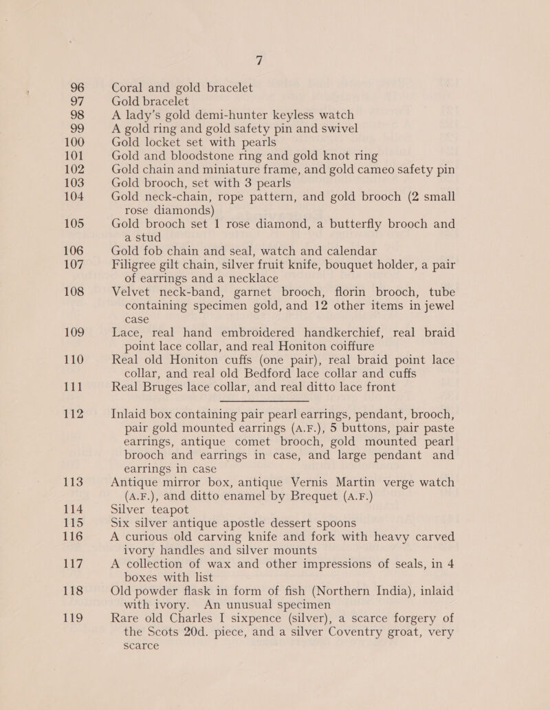 96 7 98 99 100 101 102 103 104 105 106 107 108 109 110 111 112 113 114 115 116 ey 118 Ges, Coral and gold bracelet Gold bracelet A lady’s gold demi-hunter keyless watch A gold ring and gold safety pin and swivel Gold locket set with pearls Gold and bloodstone ring and gold knot ring Gold chain and miniature frame, and gold cameo safety pin Gold brooch, set with 3 pearls Gold neck-chain, rope pattern, and gold brooch (2 small rose diamonds) Gold brooch set 1 rose diamond, a butterfly brooch and a stud Gold fob chain and seal, watch and calendar Filigree gilt chain, silver fruit knife, bouquet holder, a pair of earrings and a necklace Velvet neck-band, garnet brooch, florin brooch, tube containing specimen gold, and 12 other items in jewel case Lace, real hand embroidered handkerchief, real braid point lace collar, and real Honiton coiffure Real old Honiton cuffs (one pair), real braid point lace collar, and real old Bedford lace collar and cuffs Real Bruges lace collar, and real ditto lace front Inlaid box containing pair pearl earrings, pendant, brooch, pair gold mounted earrings (A.F.), 5 buttons, pair paste earrings, antique comet brooch, gold mounted pearl brooch and earrings in case, and large pendant and earrings in case Antique mirror box, antique Vernis Martin verge watch (A.F.), and ditto enamel by Brequet (aA.F.) Silver teapot Six silver antique apostle dessert spoons A curious old carving knife and fork with heavy carved ivory handles and silver mounts A collection of wax and other impressions of seals, in 4 boxes with list Old powder flask in form of fish (Northern India), inlaid with ivory. An unusual specimen Rare old Charles I sixpence (silver), a scarce forgery of the Scots 20d. piece, and a silver Coventry groat, very scarce