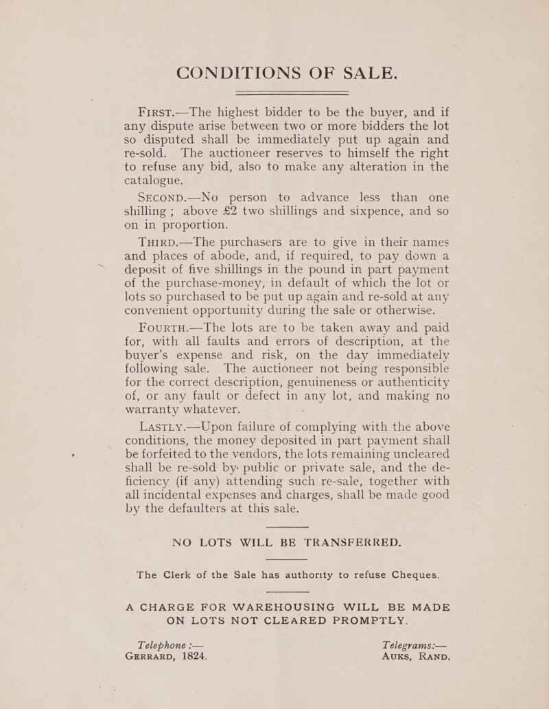 CONDITIONS OF SALE. First.—The highest bidder to be the buyer, and if any dispute arise between two or more bidders the lot so disputed shall be immediately put up again and re-sold. The auctioneer reserves to himself the right to refuse any bid, also to make any alteration in the catalogue. SECOND.—No person to advance less than one shilling ; above £2 two shillings and sixpence, and so on in proportion. TuHIRD.—The purchasers are to give in their names and places of abode, and, if required, to pay down a deposit of five shillings in the pound in part payment of the purchase-money, in default of which the lot or lots so purchased to be put up again and re-sold at any convenient opportunity during the sale or otherwise. FourtH.—the lots are to be taken away and paid for, with all faults and errors of description, at the buyer's expense and risk, on the day immediately following sale. The auctioneer not being responsible for the correct description, genuineness or authenticity of, or any fault or defect in any lot, and making no warranty whatever. LastLy.—Upon failure of complying with the above conditions, the money deposited in part payment shall be forfeited to the vendors, the lots remaining uncleared shall be re-sold by: public or private sale, and the de- ficiency (if any) attending such re-sale, together with all incidental expenses and charges, shall be made good by the defaulters at this sale. NO LOTS WILL BE TRANSFERRED.  The Clerk of the Sale has authority to refuse Cheques. A CHARGE FOR WAREHOUSING WILL BE MADE ON LOTS NOT CLEARED PROMPTLY. Telephone :— Telegrams :— GERRARD, 1824. AUKS, RAND.