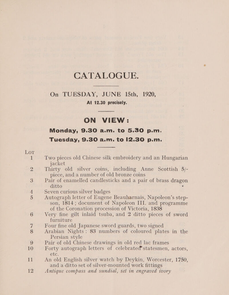 Lor oO NN orn oo GON] o&gt; 12 CATALOGUE. On TUESDAY, JUNE 15th, 1920, At 12.30 precisely.  ON VIEW: Monday, 9.30 a.m. to 5.30 p.m. Tuesday, 9.30 a.m. to 12.30 p.m.  Two pieces old Chinese silk embroidery and an Hungarian jacket Thirty old silver coins, including Anne Scottish 5/- piece, and a number of old bronze coins | Pair of enamelled candlesticks and a pair of brass dragon ditto , Seven curious silver badges Autograph letter of Kugene Beauharnais, Napoleon’s step- son, 1814; document of Napoleon III. and programme of the Coronation procession of Victoria, 1838 Very fine gilt inlaid tsuba, and 2 ditto pieces of sword furniture Four fine old Japanese sword guards, two signed Arabian Nights: 83 numbers of coloured plates in the Persian style Pair of old Chinese drawings in old red lac frames Forty autograph letters of celebratedstatesmen, actors, Ete. An old English silver watch by Deykin, Worcester, 1750, and a ditto set of silver-mounted work fittings Antique compass and sundial, set in engraved ivory